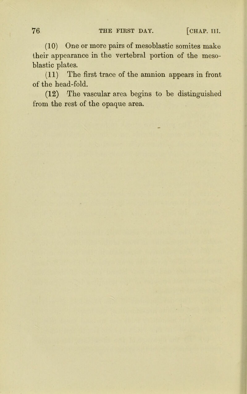 (10) One or more pairs of mesoblastic somites make their appearance in the vertebral portion of the meso- blastic plates. (11) The first trace of the amnion appears in front of the head-fold. (12) The vascular area begins to be distinguished from the rest of the opaque area.