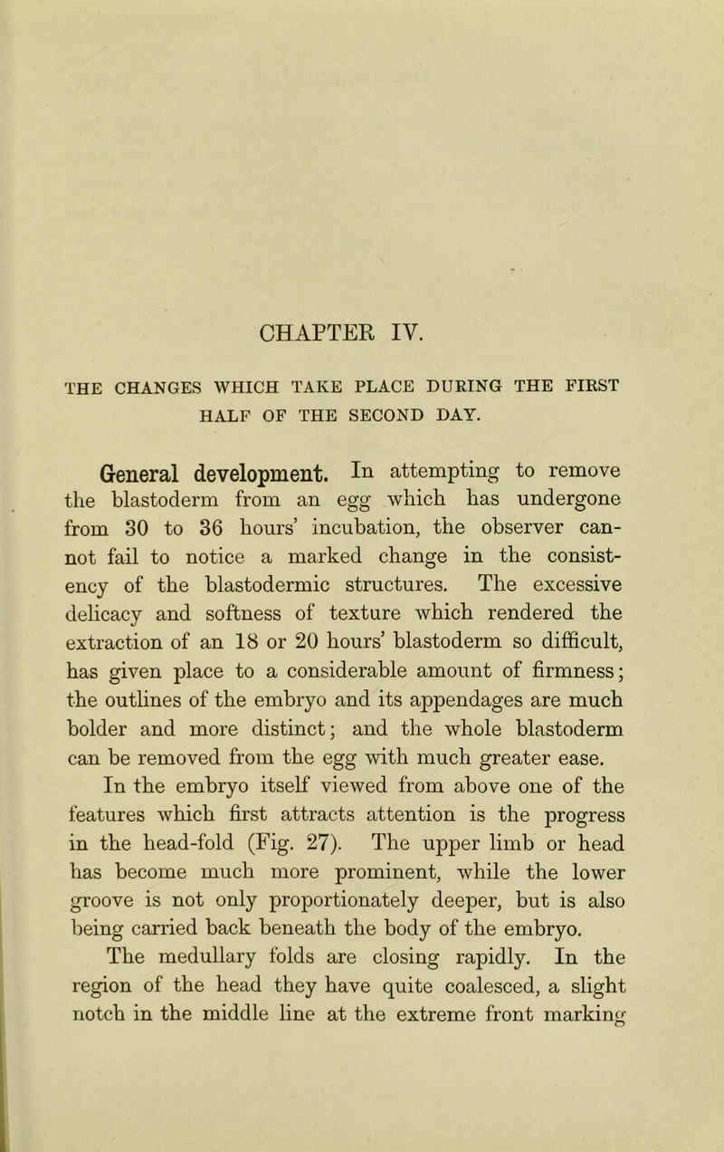 THE CHANGES WHICH TAKE PLACE DURING THE FIRST HALF OF THE SECOND DAY. General development. In attempting to remove the blastoderm from an egg which has undergone from 30 to 36 hours’ incubation, the observer can- not fail to notice a marked change in the consist- ency of the blastodermic structures. The excessive delicacy and softness of texture which rendered the extraction of an 18 or 20 hours’ blastoderm so difficult, has given place to a considerable amount of firmness; the outlines of the embryo and its appendages are much bolder and more distinct; and the whole blastoderm can be removed from the egg with much greater ease. In the embryo itself viewed from above one of the features which first attracts attention is the progress in the head-fold (Fig. 27). The upper limb or head has become much more prominent, while the lower groove is not only proportionately deeper, but is also being carried back beneath the body of the embryo. The medullary folds are closing rapidly. In the region of the head they have quite coalesced, a slight notch in the middle line at the extreme front markine-