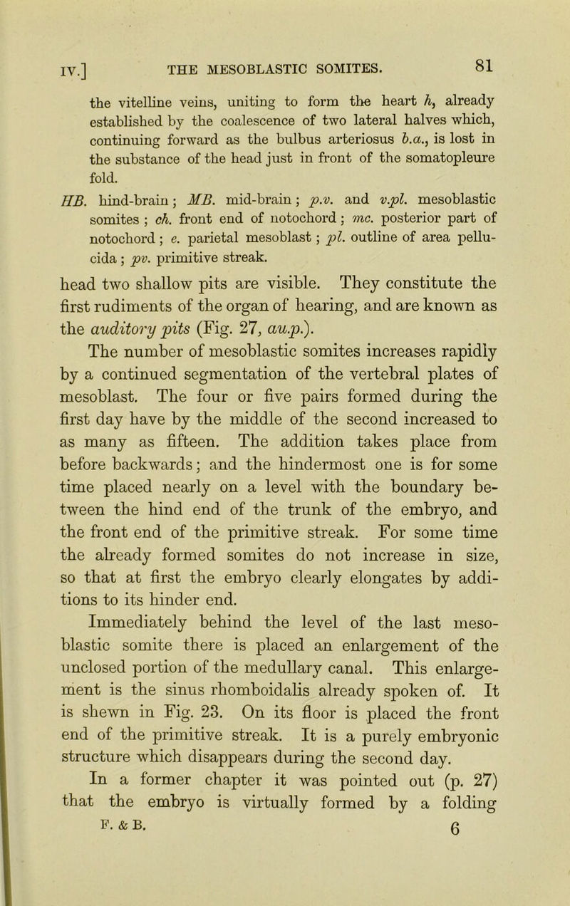 the vitelline veins, uniting to form the heart h, already established by the coalescence of two lateral halves which, continuing forward as the bulbus arteriosus b.a., is lost in the substance of the head just in front of the somatopleure fold. HB. hind-brain; MB. mid-brain; p.v. and v.pl. mesoblastic somites ; ch. front end of notochord; one. posterior part of notochord ; e. parietal mesoblast; pi. outline of area pellu- cida ; pv. primitive streak. head two shallow pits are visible. They constitute the first rudiments of the organ of hearing, and are known as the auditory pits (Fig. 27, au.pi). The number of mesoblastic somites increases rapidly by a continued segmentation of the vertebral plates of mesoblast. The four or five pairs formed during the first day have by the middle of the second increased to as many as fifteen. The addition takes place from before backwards; and the hindermost one is for some time placed nearly on a level with the boundary be- tween the hind end of the trunk of the embryo, and the front end of the primitive streak. For some time the already formed somites do not increase in size, so that at first the embryo clearly elongates by addi- tions to its hinder end. Immediately behind the level of the last meso- blastic somite there is placed an enlargement of the unclosed portion of the medullary canal. This enlarge- ment is the sinus rhomboidalis already spoken of. It is shewn in Fig. 23. On its floor is placed the front end of the primitive streak. It is a purely embryonic structure which disappears during the second day. In a former chapter it was pointed out (p. 27) that the embryo is virtually formed by a folding F. & B. 0