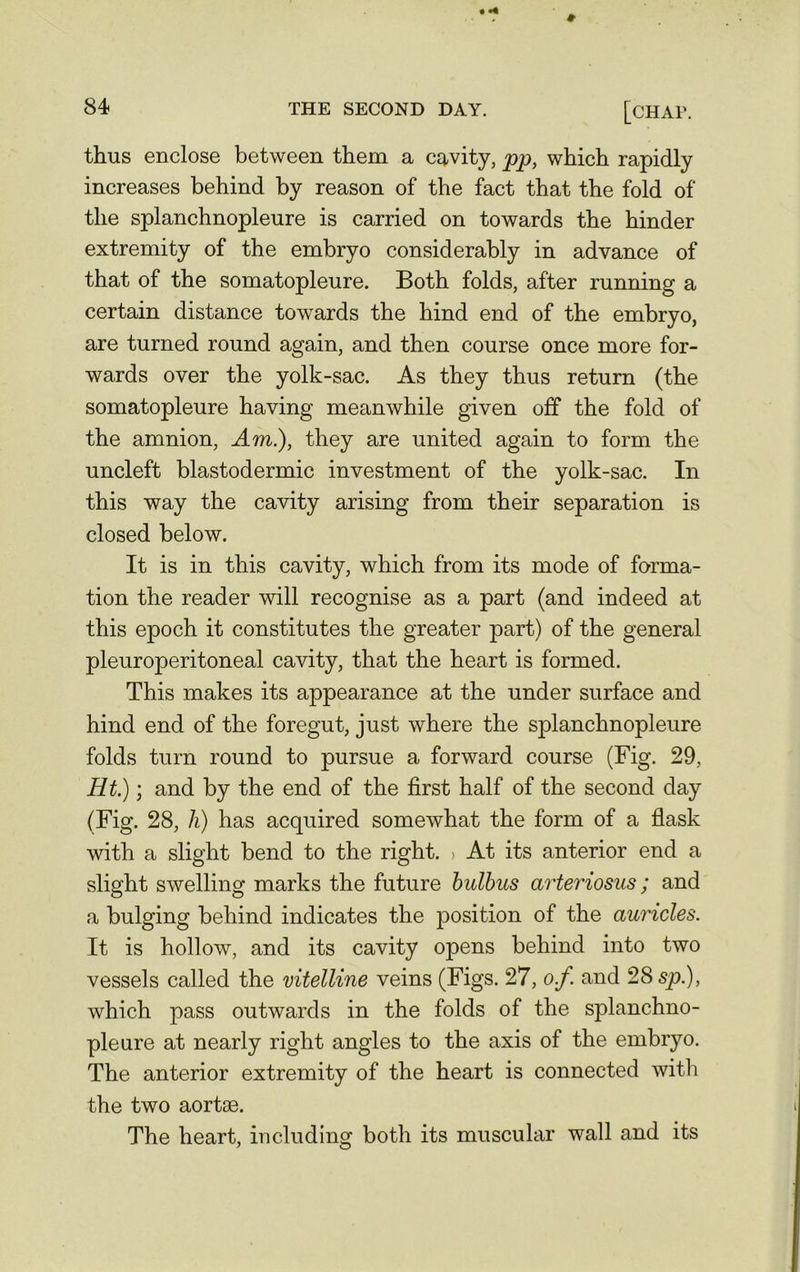 thus enclose between them a cavity, pp, which rapidly increases behind by reason of the fact that the fold of the splanchnopleure is carried on towards the hinder extremity of the embryo considerably in advance of that of the somatopleure. Both folds, after running a certain distance towards the hind end of the embryo, are turned round again, and then course once more for- wards over the yolk-sac. As they thus return (the somatopleure having meanwhile given off the fold of the amnion, Am.), they are united again to form the uncleft blastodermic investment of the yolk-sac. In this way the cavity arising from their separation is closed below. It is in this cavity, which from its mode of forma- tion the reader will recognise as a part (and indeed at this epoch it constitutes the greater part) of the general pleuroperitoneal cavity, that the heart is formed. This makes its appearance at the under surface and hind end of the foregut, just where the splanchnopleure folds turn round to pursue a forward course (Fig. 29, Ht.); and by the end of the first half of the second day (Fig. 28, h) has acquired somewhat the form of a flask with a slight bend to the right. > At its anterior end a slight swelling marks the future bulbus arteriosus; and a bulging behind indicates the position of the auricles. It is hollow, and its cavity opens behind into two vessels called the vitelline veins (Figs. 27, of. and 28 sp.), which pass outwards in the folds of the splanchno- pleure at nearly right angles to the axis of the embryo. The anterior extremity of the heart is connected with the two aortse. The heart, including both its muscular wall and its