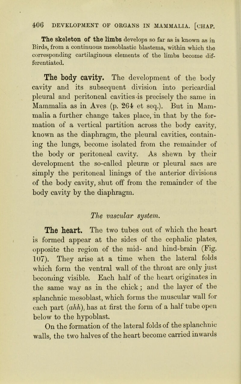 The skeleton of the limbs develops so far as is known as in Birds, from a continuous mesoblastic blastema, within which the corresponding cartilaginous elements of the limbs become dif- ferentiated. The body cavity. The development of the body cavity and its subsequent division into pericardial pleural and peritoneal cavities is precisely the same in Mammalia as in Aves (p. 264 et seq.). But in Mam- malia a further change takes place, in that by the for- mation of a vertical partition across the body cavity, known as the diaphragm, the pleural cavities, contain- ing the lungs, become isolated from the remainder of the body or peritoneal cavity. As shewn by their development the so-called pleurae or pleural sacs are simply the peritoneal linings of the anterior divisions of the body cavity, shut off from the remainder of the body cavity by the diaphragm. The vascular system. The heart. The two tubes out of which the heart is formed appear at the sides of the cephalic plates, opposite the region of the mid- and hind-brain (Fig. 107). They arise at a time when the lateral folds which form the ventral wall of the throat are only just becoming visible. Each half of the heart originates in the same way as in the chick ; and the layer of the splanchnic mesoblast, which forms the muscular wall for each part (ahh). has at first the form of a half tube open below to the hypoblast. On the formation of the lateral folds of the splanchnic walls, the two halves of the heart become carried inwards