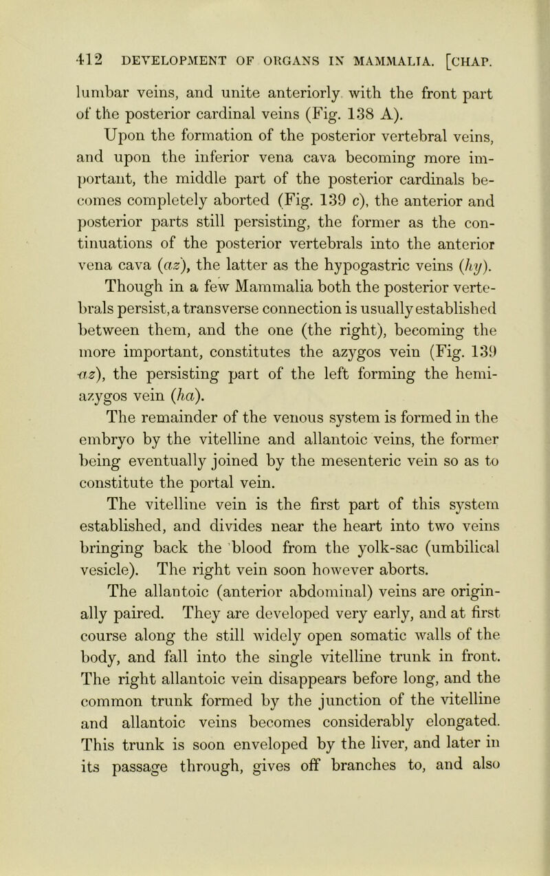 lumbar veins, and unite anteriorly with the front part of the posterior cardinal veins (Fig. 138 A). Upon the formation of the posterior vertebral veins, and upon the inferior vena cava becoming more im- portant, the middle part of the posterior cardinals be- comes completely aborted (Fig. 139 c), the anterior and posterior parts still persisting, the former as the con- tinuations of the posterior vertebrals into the anterior vena cava (az), the latter as the hypogastric veins ([hy). Though in a few Mammalia both the posterior verte- brals persist, a transverse connection is usually established between them, and the one (the right), becoming the more important, constitutes the azygos vein (Fig. 139 az), the persisting part of the left forming the hemi- azygos vein (ha). The remainder of the venous system is formed in the embryo by the vitelline and allantoic veins, the former being eventually joined by the mesenteric vein so as to constitute the portal vein. The vitelline vein is the first part of this system established, and divides near the heart into two veins bringing back the blood from the yolk-sac (umbilical vesicle). The right vein soon however aborts. The allantoic (anterior abdominal) veins are origin- ally paired. They are developed very early, and at first course along the still widely open somatic walls of the body, and fall into the single vitelline trunk in front. The right allantoic vein disappears before long, and the common trunk formed by the junction of the vitelline and allantoic veins becomes considerably elongated. This trunk is soon enveloped by the liver, and later in its passage through, gives off branches to, and also