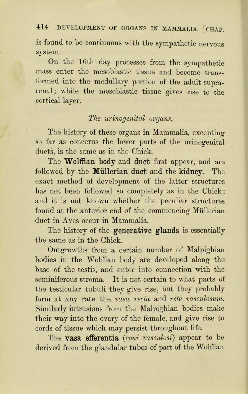 is found to be continuous with the sympathetic nervous system. On the 16th day processes from the sympathetic mass enter the mesoblastic tissue and become trans- formed into the medullary portion of the adult supra- renal ; while the mesoblastic tissue gives rise to the cortical layer. The urinogenital organs. The history of these organs in Mammalia, excepting so far as concerns the lower parts of the urinogenital ducts, is the same as in the Chick. The Wolffian body and duct first appear, and are followed by the Mullerian duct and the kidney. The exact method of development of the latter structures has not been followed so completely as in the Chick ; and it is not known whether the peculiar structures found at the anterior end of the commencing Mullerian duct in Aves occur in Mammalia. The history of the generative glands is essentially the same as in the Chick. Outgrowths from a certain number of Malpighian bodies in the Wolffian body are developed along the base of the testis, and enter into connection with the seminiferous stroma. It is not certain to what parts of the testicular tubuli they give rise, but they probably form at any rate the vasa recta and rete vasculosum. Similarly intrusions from the Malpighian bodies make their way into the ovary of the female, and give rise to cords of tissue which may persist throughout life. The vasa efferentia (coni vasculosi) appear to be derived from the glandular tubes of part of the Wolffian