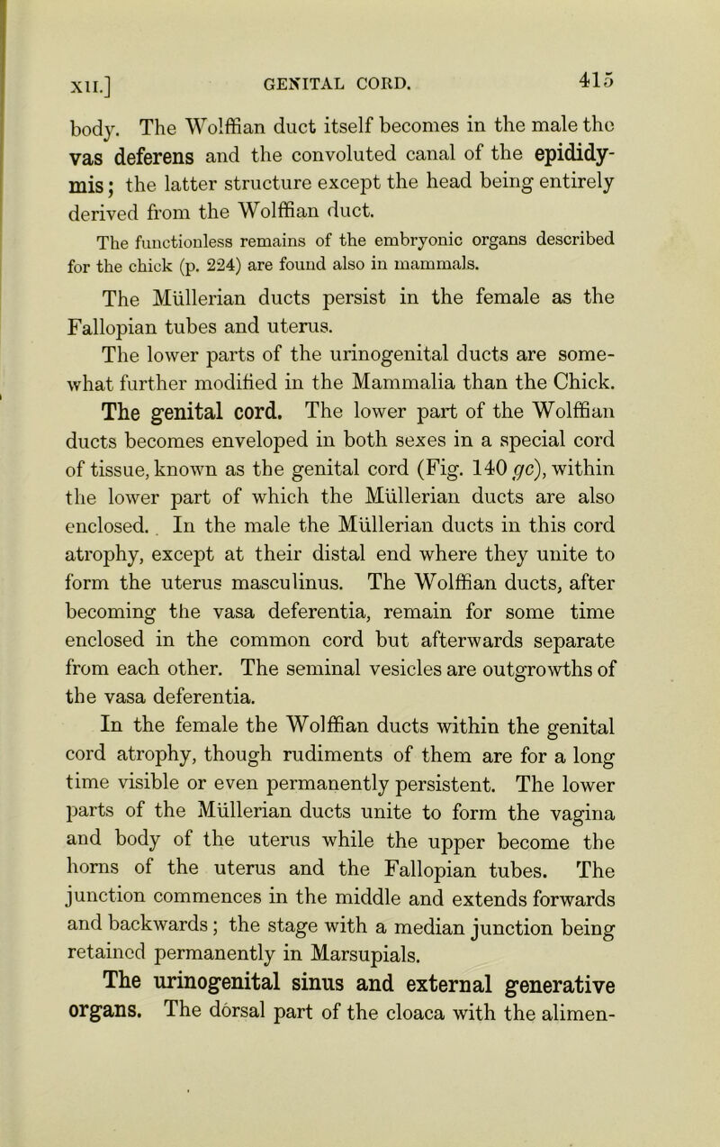 body. The Wolffian duct itself becomes in the male the vas deferens and the convoluted canal of the epididy- mis ; the latter structure except the head being entirely derived from the Wolffian duct. The functionless remains of the embryonic organs described for the chick (p. 224) are found also in mammals. The Mullerian ducts persist in the female as the Fallopian tubes and uterus. The lower parts of the urinogenital ducts are some- what further modified in the Mammalia than the Chick. The genital cord. The lower part of the Wolffian ducts becomes enveloped in both sexes in a special cord of tissue, known as the genital cord (Fig. 140 gc), within the lower part of which the Mullerian ducts are also enclosed. In the male the Mullerian ducts in this cord atrophy, except at their distal end where they unite to form the uterus masculinus. The Wolffian ducts, after becoming the vasa deferentia, remain for some time enclosed in the common cord but afterwards separate from each other. The seminal vesicles are outgrowths of the vasa deferentia. In the female the Wolffian ducts within the genital cord atrophy, though rudiments of them are for a long time visible or even permanently persistent. The lower parts of the Mullerian ducts unite to form the vagina and body of the uterus while the upper become the horns of the uterus and the Fallopian tubes. The junction commences in the middle and extends forwards and backwards ; the stage with a median junction being retained permanently in Marsupials. The urinogenital sinus and external generative organs. The dorsal part of the cloaca with the alimen-