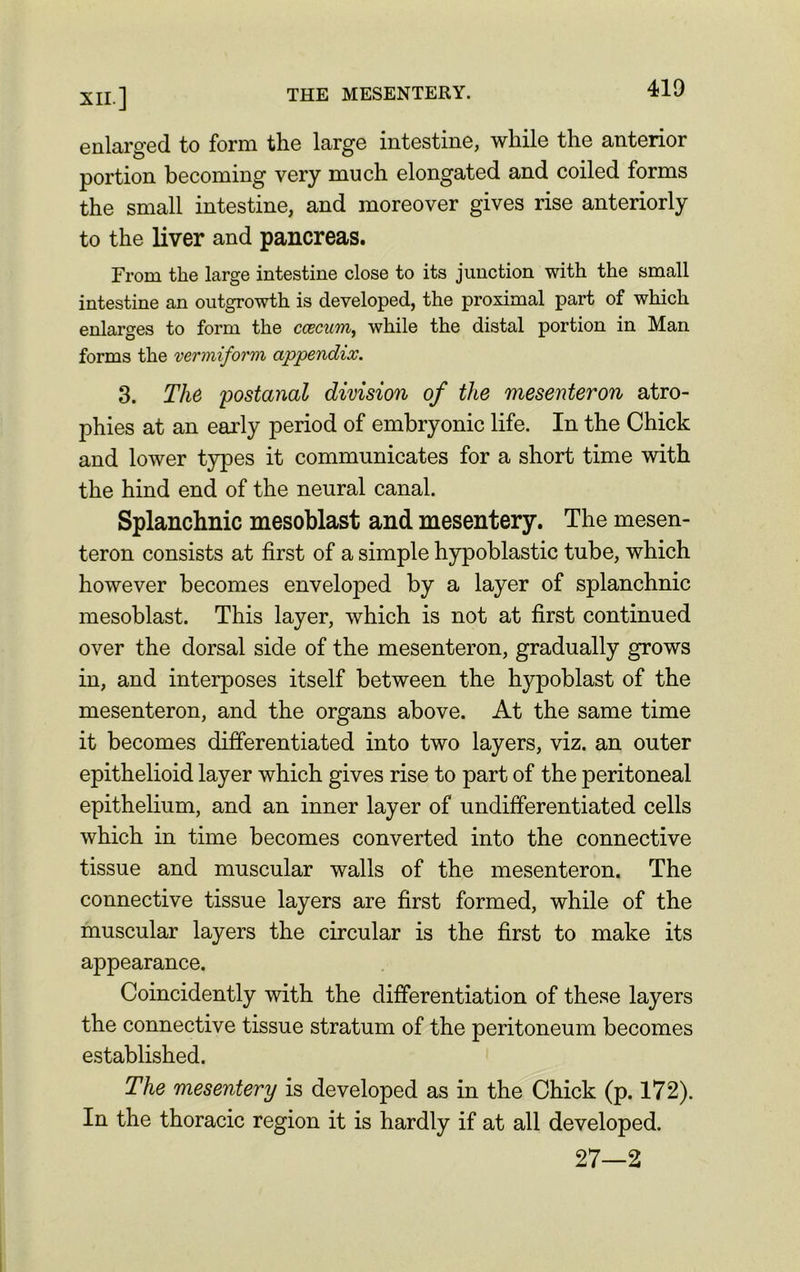 enlarged to form the large intestine, while the anterior portion becoming very much elongated and coiled forms the small intestine, and moreover gives rise anteriorly to the liver and pancreas. From the large intestine close to its junction with the small intestine an outgrowth is developed, the proximal part of which enlarges to form the caecum, while the distal portion in Man forms the vermiform appendix. 3. The postanal division of the mesenteron atro- phies at an early period of embryonic life. In the Chick and lower types it communicates for a short time with the hind end of the neural canal. Splanchnic mesoblast and mesentery. The mesen- teron consists at first of a simple hypoblastic tube, which however becomes enveloped by a layer of splanchnic mesoblast. This layer, which is not at first continued over the dorsal side of the mesenteron, gradually grows in, and interposes itself between the hypoblast of the mesenteron, and the organs above. At the same time it becomes differentiated into two layers, viz. an outer epithelioid layer which gives rise to part of the peritoneal epithelium, and an inner layer of undifferentiated cells which in time becomes converted into the connective tissue and muscular walls of the mesenteron. The connective tissue layers are first formed, while of the muscular layers the circular is the first to make its appearance. Coincidently with the differentiation of these layers the connective tissue stratum of the peritoneum becomes established. The mesentery is developed as in the Chick (p. 172). In the thoracic region it is hardly if at all developed. 27—2