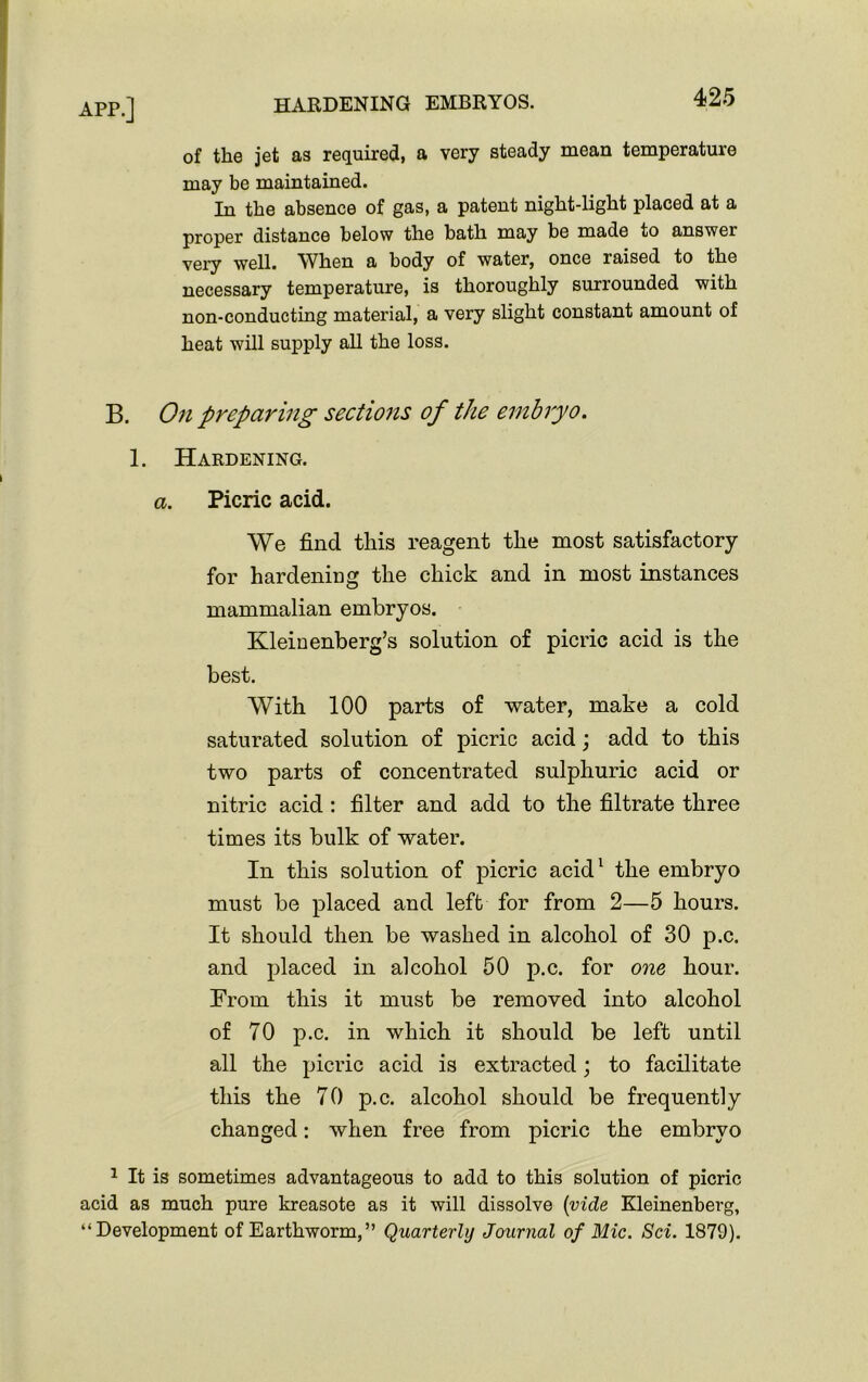 of the jet as required, a very steady mean temperature may be maintained. In the absence of gas, a patent night-light placed at a proper distance below the bath may be made to answer very well. When a body of water, once raised to the necessary temperature, is thoroughly surrounded with non-conducting material, a very slight constant amount of heat will supply all the loss. B. On preparing sections of the embryo. 1. Hardening. a. Picric acid. We find this reagent the most satisfactory for hardening the chick and in most instances mammalian embryos. Kleinenberg’s solution of picric acid is the best. With 100 parts of water, make a cold saturated solution of picric acid; add to this two parts of concentrated sulphuric acid or nitric acid : filter and add to the filtrate three times its bulk of water. In this solution of picric acid1 the embryo must be placed and left for from 2—5 hours. It should then be washed in alcohol of 30 p.c. and placed in alcohol 50 p.c. for one hour. From this it must be removed into alcohol of 70 p.c. in which it should be left until all the picric acid is extracted; to facilitate this the 70 p.c. alcohol should be frequently changed: when free from picric the embryo 1 It is sometimes advantageous to add to this solution of picric acid as much pure kreasote as it will dissolve {vide Kleinenberg, “Development of Earthworm,” Quarterly Journal of Mic. Sci. 1879).