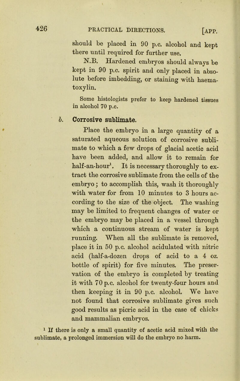 should be placed in 90 p.c, alcohol and kept there until required for further use. N.B. Hardened embryos should always be kept in 90 p.c. spirit and only placed in abso- lute before imbedding, or staining with haema- toxylin. Some histologists prefer to keep hardened tissues in alcohol 70 p.c. b. Corrosive sublimate. Place the embryo in a large quantity of a saturated aqueous solution of corrosive subli- mate to which a few drops of glacial acetic acid have been added, and allow it to remain for half-an-hourl. It is necessary thoroughly to ex- tract the corrosive sublimate from the cells of the embryo; to accomplish this, wash it thoroughly with water for from 10 minutes to 3 hours ac- cording to the size of the object. The washing may be limited to frequent changes of water or the embryo may be placed in a vessel through which a continuous stream of water is kept running. When all the sublimate is removed, place it in 50 p.c. alcohol acidulated with nitric acid (half-a-dozen drops of acid to a 4 oz. bottle of spirit) for five minutes. The preser- vation of the embryo is completed by treating it with 70 p.c. alcohol for twenty-four hours and then keeping it in 90 p.c. alcohol. We have not found that corrosive sublimate gives such good results as picric acid in the case of chicks and mammalian embryos. 1 If there is only a small quantity of acetic acid mixed with the sublimate, a prolonged immersion will do the embryo no harm.