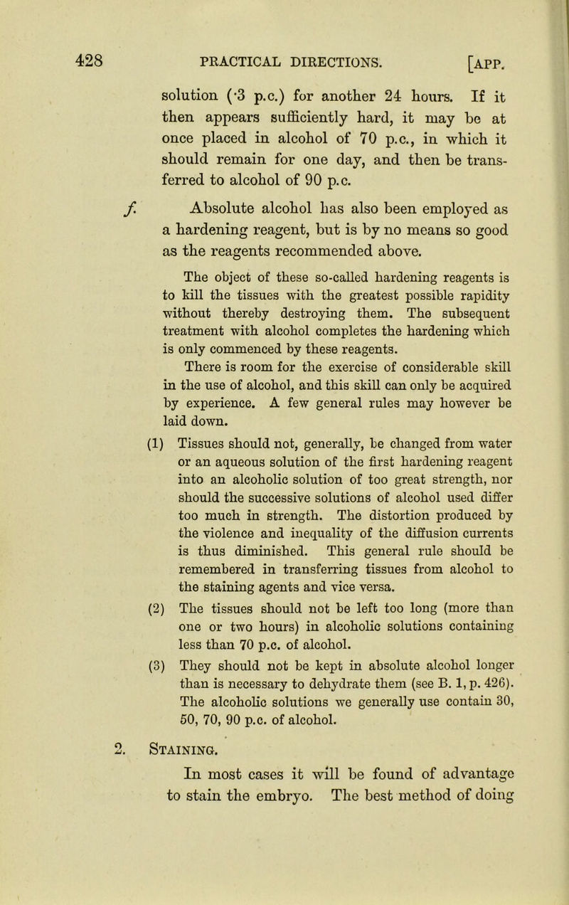 solution (-3 p.c.) for another 24 hours. If it then appears sufficiently hard, it may be at once placed in alcohol of 70 p.c., in which it should remain for one day, and then be trans- ferred to alcohol of 90 p.c. f Absolute alcohol has also been employed as a hardening reagent, but is by no means so good as the reagents recommended above. The object of these so-called hardening reagents is to kill the tissues with the greatest possible rapidity without thereby destroying them. The subsequent treatment with alcohol completes the hardening which is only commenced by these reagents. There is room for the exercise of considerable skill in the use of alcohol, and this skill can only be acquired by experience. A few general rules may however be laid down. (1) Tissues should not, generally, be changed from water or an aqueous solution of the first hardening reagent into an alcoholic solution of too great strength, nor should the successive solutions of alcohol used differ too much in strength. The distortion produced by the violence and inequality of the diffusion currents is thus diminished. This general rule should be remembered in transferring tissues from alcohol to the staining agents and vice versa. (2) The tissues should not be left too long (more than one or two hours) in alcoholic solutions containing less than 70 p.c. of alcohol. (3) They should not be kept in absolute alcohol longer than is necessary to dehydrate them (see B. 1, p. 426). The alcoholic solutions we generally use contain 30, 50, 70, 90 p.c. of alcohol. Staining. In most cases it will be found of advantage to stain the embryo. The best method of doing