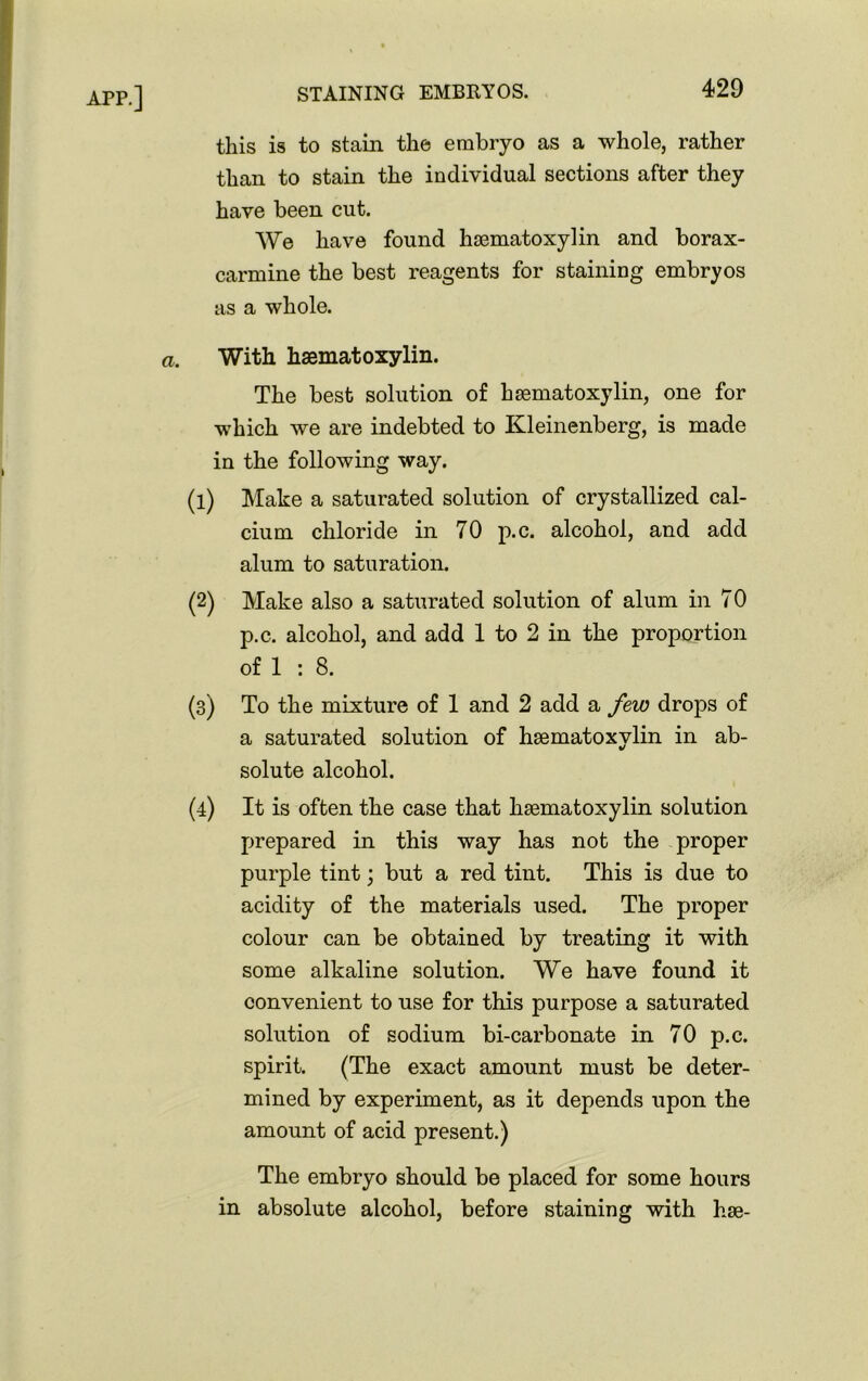 this is to stain the embryo as a whole, rather than to stain the individual sections after they have been cut. We have found hsematoxylin and borax- carmine the best reagents for staining embryos as a whole. With hsematoxylin. The best solution of hsematoxylin, one for which we are indebted to Kleinenberg, is made in the following way. (1) Make a saturated solution of crystallized cal- cium chloride in 70 p.c. alcohol, and add alum to saturation. (2) Make also a saturated solution of alum in 70 p.c. alcohol, and add 1 to 2 in the proportion of 1 : 8. (3) To the mixture of 1 and 2 add a few drops of a saturated solution of hsematoxvlin in ab- %/ solute alcohol. (4) It is often the case that hsematoxylin solution prepared in this way has not the proper purple tint; but a red tint. This is due to acidity of the materials used. The proper colour can be obtained by treating it with some alkaline solution. We have found it convenient to use for this purpose a saturated solution of sodium bi-carbonate in 70 p.c. spirit. (The exact amount must be deter- mined by experiment, as it depends upon the amount of acid present.) The embryo should be placed for some hours in absolute alcohol, before staining with hse-