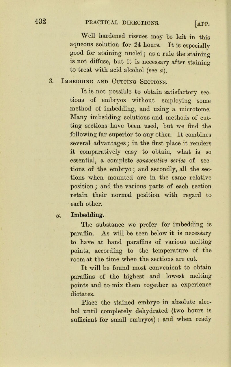 3. [app. Well hardened tissues may be left in this aqueous solution for 24 hours. It is especially good for staining nuclei; as a rule the staining is not diffuse, but it is necessary after staining to treat with acid alcohol (see a). Imbedding and Cutting Sections. It is not possible to obtain satisfactory sec- tions of embryos without employing some method of imbedding, and using a microtome. Many imbedding solutions and methods of cut- ting sections have been used, but we find the following far superior to any other. It combines several advantages; in the first place it renders it comparatively easy to obtain, what is so essential, a complete consecutive series of sec- tions of the embryo; and secondly, all the sec- tions when mounted are in the same relative position; and the various parts of each section retain their normal position with regard to each other. a. Imbedding. The substance we prefer for imbedding is paraffin. As will be seen below it is necessary to have at hand paraffins of various melting points, according to the temperature of the room at the time when the sections are cut. It will be found most convenient to obtain paraffins of the highest and lowest melting points and to mix them together as experience dictates. Place the stained embryo in absolute alco- hol until completely dehydrated (two hours is sufficient for small embryos) : and when ready