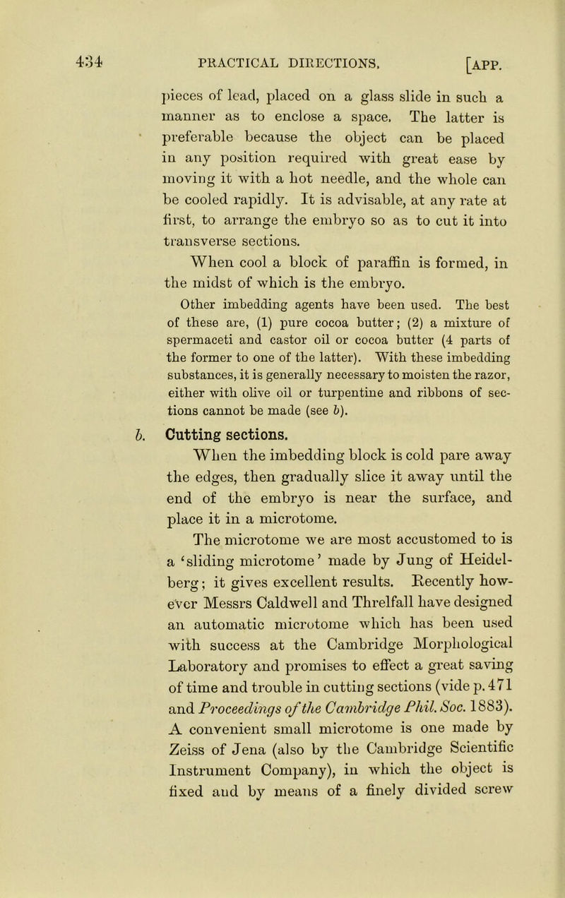 pieces of lead, placed on a glass slide in sucli a manner as to enclose a space. The latter is preferable because the object can be placed in any position required with great ease by moving it with a bot needle, and the whole can be cooled rapidly. It is advisable, at any rate at first, to arrange the embryo so as to cut it into transverse sections. When cool a block of paraffin is formed, in the midst of which is the embryo. Other imbedding agents have been used. The best of these are, (1) pure cocoa butter; (2) a mixture of spermaceti and castor oil or cocoa butter (4 parts of the former to one of the latter). With these imbedding substances, it is generally necessary to moisten the razor, either with olive oil or turpentine and ribbons of sec- tions cannot be made (see b). b. Cutting sections. When the imbedding block is cold pare away the edges, then gradually slice it away until the end of the embryo is near the surface, and place it in a microtome. The microtome we are most accustomed to is a ‘sliding microtome’ made by Jung of Heidtd- berg; it gives excellent results. Recently how- ever Messrs Caldwell and Threlfall have designed an automatic microtome which has been used with success at the Cambridge Morphological Laboratory and promises to effect a great saving of time and trouble in cutting sections (vide p. 471 and Proceedings of the Cambridge Phil. Soc. 1883). A convenient small microtome is one made by Zeiss of Jena (also by the Cambridge Scientific Instrument Company), in which the object is fixed and by means of a finely divided screw