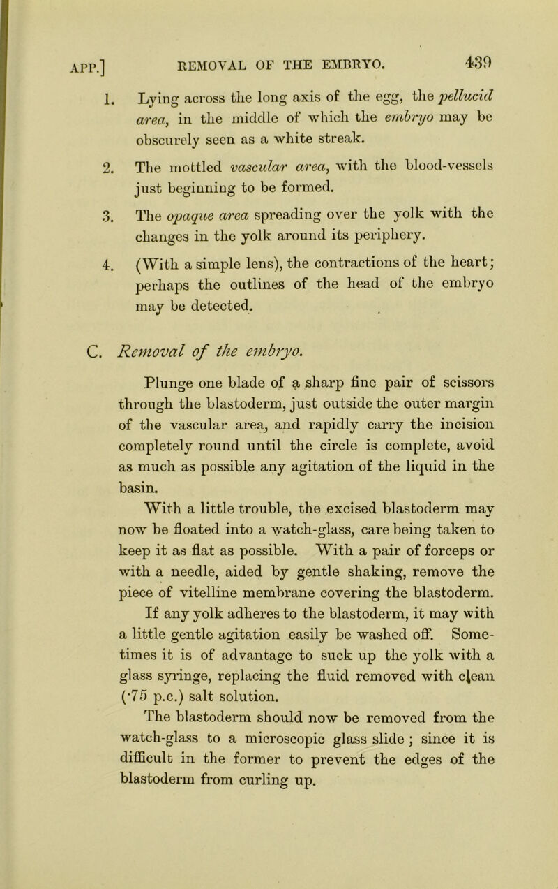 1. Lying across the long axis of the egg, the 'pellucid area, in the middle of which the embryo may be obscurely seen as a white streak. 2. The mottled vascular area, with the blood-vessels just beginning to be formed. 3. The opaque area spreading over the yolk with the changes in the yolk around its periphery. 4. (With a simple lens), the contractions of the heart; perhaps the outlines of the head of the embryo may be detected. C. Removal of the embryo. Plunge one blade of a sharp fine pair of scissors through the blastoderm, just outside the outer margin of the vascular area, and rapidly carry the incision completely round until the circle is complete, avoid as much as possible any agitation of the liquid in the basin. With a little trouble, the excised blastoderm may now be floated into a watch-glass, care being taken to keep it as flat as possible. With a pair of forceps or with a needle, aided by gentle shaking, remove the piece of vitelline membrane covering the blastoderm. If any yolk adheres to the blastoderm, it may with a little gentle agitation easily be washed off. Some- times it is of advantage to suck up the yolk with a glass syringe, replacing the fluid removed with clean (•75 p.c.) salt solution. The blastoderm should now be removed from the watch-glass to a microscopic glass slide ; since it is difficult in the former to prevent the edges of the blastoderm from curling up.