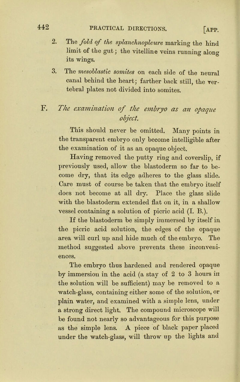 2. 3. [app. The fold of the splanchnopleure marking the hind limit of the gut ; the vitelline veins running alone its wings. The mesoblastic somites on each side of the neural canal behind the heart; farther back still, the ver- tebral plates not divided into somites. F. The examination of the embryo as an opaque object. This should never be omitted. Many points in the transparent embryo only become intelligible after the examination of it as an opaque object. Having removed the putty ring and coverslip, if previously used, allow the blastoderm so far to be- come dry, that its edge adheres to the glass slide. Care must of course be taken that the embryo itself does not become at all dry. Place the glass slide with the blastoderm extended flat on it, in a shallow vessel containing a solution of picric acid (I. B.). If the blastoderm be simply immersed by itself in the picric acid solution, the edges of the opaque area will curl up and hide much of the embryo. The method suggested above prevents these inconveni- ences. The embryo thus hardened and rendered opaque by immersion in the acid (a stay of 2 to 3 hours in the solution will be sufficient) may be removed to a watch-glass, containing either some of the solution, or plain water, and examined with a simple lens, under a strong direct light. The compound microscope will be found not nearly so advantageous for this purpose as the simple lens. A piece of black paper placed under the watch-glass, will throw up the lights and