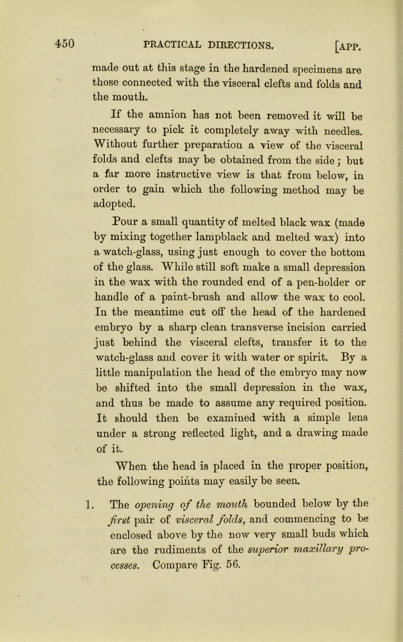 made out at this stage in the hardened specimens are those connected with the visceral clefts and folds and the mouth. If the amnion has not been removed it will be necessary to pick it completely away with needles. Without further preparation a view of the visceral folds and clefts may be obtained from the side; but a far more instructive view is that from below, in order to gain which the following method may be adopted. Pour a small quantity of melted black wax (made by mixing together lampblack and melted wax) into a watch-glass, using just enough to cover the bottom of the glass. While still soft make a small depression in the wax with the rounded end of a pen-holder or handle of a paint-brush and allow the wax to cool. In the meantime cut off the head of the hardened embryo by a sharp clean transverse incision carried just behind the visceral clefts, transfer it to the watch-glass and cover it with water or spirit. By a little manipulation the head of the embryo may now be shifted into the small depression in the wax, and thus be made to assume any required position. It should then be examined with a simple lens under a strong reflected light, and a drawing made of it. When the head is placed in the proper position, the following points may easily be seen. 1. The opening of the mouth bounded below by the first pair of visceral folds, and commencing to be enclosed above by the now very small buds which are the rudiments of the superior maxillary pro- cesses. Compare Fig. 56.