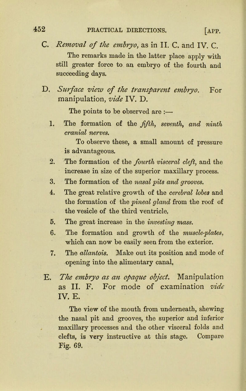 C. Removal of the embryo, as in II. C. and IV. C. The remarks made in the latter place apply with still greater force to an embryo of the fourth and succeeding days. D. Surface view of the transparent embryo. For manipulation, vide IV. D. The points to be observed are :— 1. The formation of the fifth, seventh, and ninth cranial nerves. To observe these, a small amount of pressure is advantageous. 2. The formation of the fourth visceral cleft, and the increase in size of the superior maxillary process. 3. The formation of the nasal pits and grooves. 4. The great relative growth of the cerebral lobes and the formation of the pineal gland from the roof of the vesicle of the third ventricle. 5. The great increase in the investing mass. 6. The formation and growth of the muscle-plates, which can now be easily seen from the exterior. 7. The allantois. Make out its position and mode of opening into the alimentary canal. E. The embryo as an opaque object. Manipulation as II. F. For mode of examination vide IV. E. The view of the mouth from underneath, shewing the nasal pit and grooves, the superior and inferior maxillary processes and the other visceral folds and clefts, is very instructive at this stage. Compare Fig. 69.