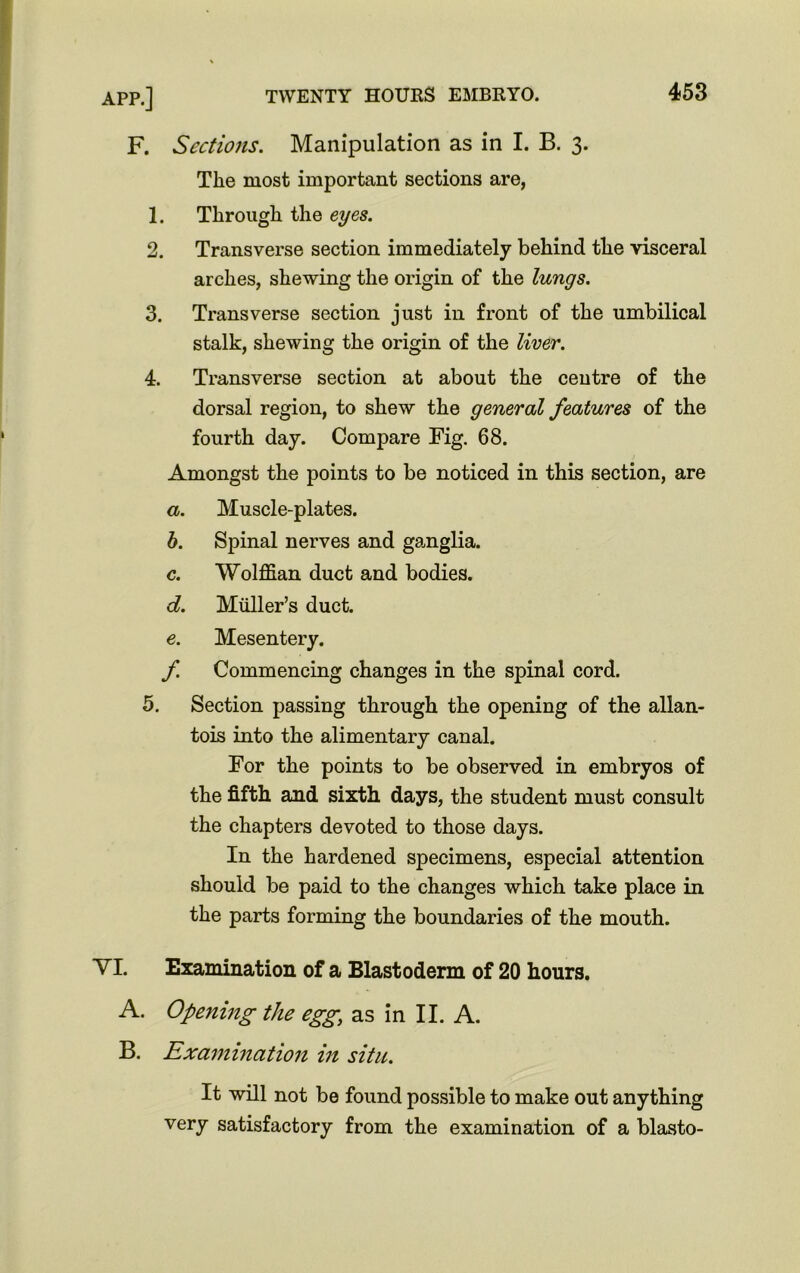 F. Sections. Manipulation as in I. B. 3. The most important sections are, 1. Through the eyes. 2. Transverse section immediately behind the visceral arches, shewing the origin of the lungs. 3. Transverse section just in front of the umbilical stalk, shewing the origin of the liver. 4. Transverse section at about the centre of the dorsal region, to shew the general features of the fourth day. Compare Fig. 68. Amongst the points to be noticed in this section, are a. Muscle-plates. b. Spinal nerves and ganglia. c. Wolffian duct and bodies. d. Muller’s duct. e. Mesentery. f. Commencing changes in the spinal cord. 5. Section passing through the opening of the allan- tois into the alimentary canal. For the points to be observed in embryos of the fifth and sixth days, the student must consult the chapters devoted to those days. In the hardened specimens, especial attention should be paid to the changes which take place in the parts forming the boundaries of the mouth. YI. Examination of a Blastoderm of 20 hours. A. Opening the egg; as in II. A. B. Examination in situ. It will not be found possible to make out anything very satisfactory from the examination of a blasto-