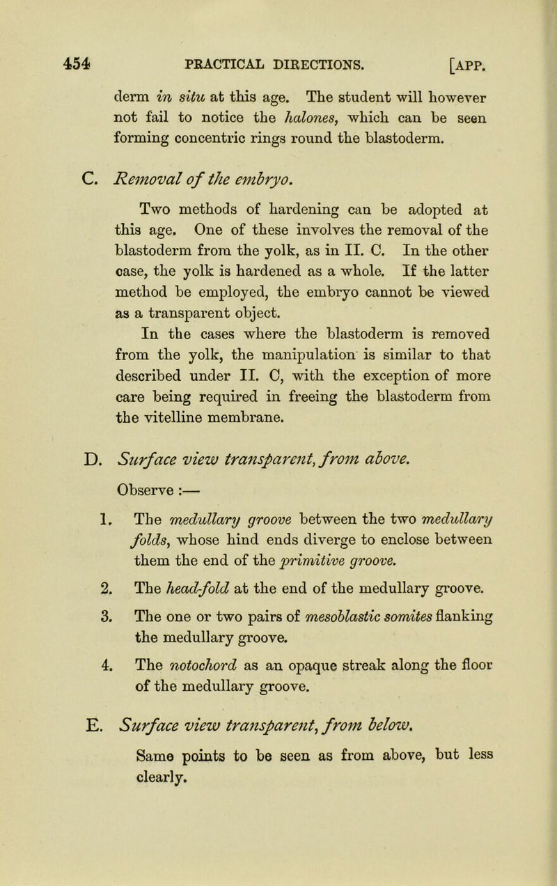 derm in situ at this age. The student will however not fail to notice the halones, which can be seen forming concentric rings round the blastoderm. C. Removal of the embryo. Two methods of hardening can be adopted at this age. One of these involves the removal of the blastoderm from the yolk, as in II. C. In the other case, the yolk is hardened as a whole. If the latter method be employed, the embryo cannot be viewed as a transparent object. In the cases where the blastoderm is removed from the yolk, the manipulation is similar to that described under II. C, with the exception of more care being required in freeing the blastoderm from the vitelline membrane. D. Surface view transparent, from above. Observe :— 1. The medullary groove between the two medullary folds, whose hind ends diverge to enclose between them the end of the primitive groove. 2. The headfold at the end of the medullary groove. 3. The one or two pairs of mesoblastic somites flanking the medullary groove. 4. The notochord as an opaque streak along the floor of the medullary groove. E. Surface view transparent, from below. Same points to be seen as from above, but less clearly.