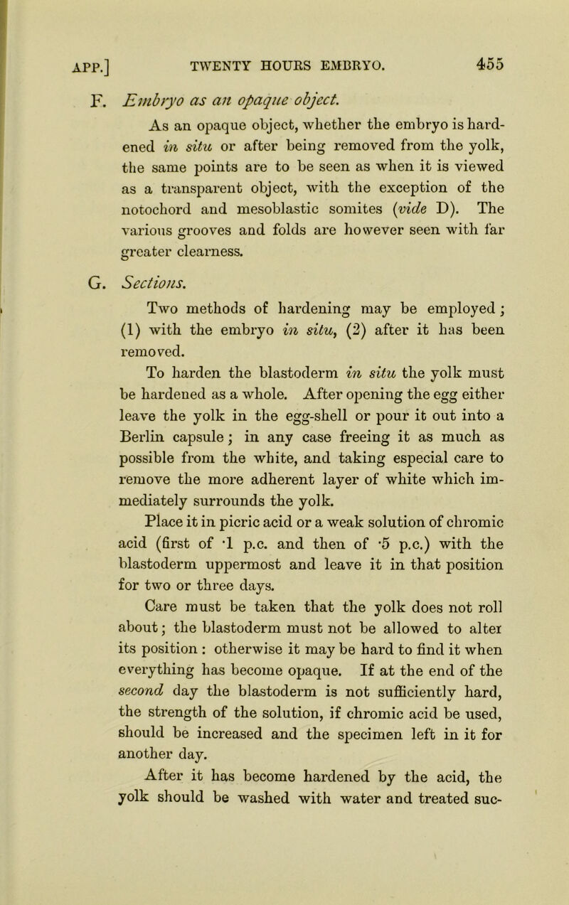F. Embryo as an opaque object. As an opaque object, whether the embryo is hard- ened in situ or after being removed from the yolk, the same points are to be seen as when it is viewed as a transparent object, with the exception of the notochord and mesoblastic somites (vide D). The various grooves and folds are however seen with far greater clearness. G. Sections. Two methods of hardening may be employed ; (1) with the embryo in situ, (2) after it has been removed. To harden the blastoderm in situ the yolk must be hardened as a whole. After opening the egg either leave the yolk in the egg-shell or pour it out into a Berlin capsule; in any case freeing it as much as possible from the white, and taking especial care to remove the more adherent layer of white which im- mediately surrounds the yolk. Place it in picric acid or a weak solution of chromic acid (first of T p.c. and then of '5 p.c.) with the blastoderm uppermost and leave it in that position for two or three days. Care must be taken that the yolk does not roll about; the blastoderm must not be allowed to alter its position : otherwise it may be hard to find it when everything has become opaque. If at the end of the second day the blastoderm is not sufficiently hard, the strength of the solution, if chromic acid be used, should be increased and the specimen left in it for another day. After it has become hardened by the acid, the yolk should be washed with water and treated sue- I
