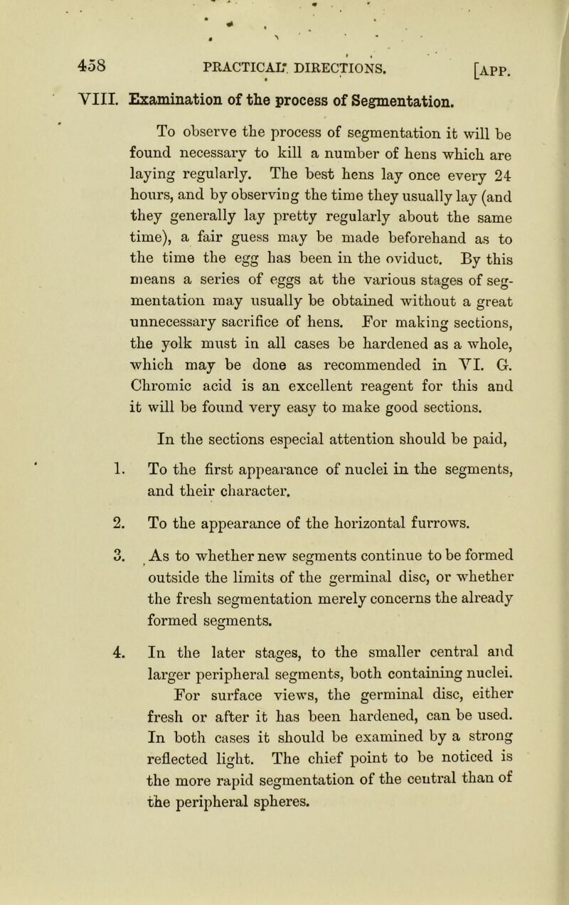 VIII. Examination of the process of Segmentation. To observe the process of segmentation it will be found necessary to kill a number of hens which are laying regularly. The best hens lay once every 24 hours, and by observing the time they usually lay (and they generally lay pretty regularly about the same time), a fair guess may be made beforehand as to the time the egg has been in the oviduct. By this means a series of eggs at the various stages of seg- mentation may usually be obtained without a great unnecessary sacrifice of hens. For making sections, the yolk must in all cases be hardened as a whole, which may be done as recommended in VI. G. Chromic acid is an excellent reagent for this and it will be found very easy to make good sections. In the sections especial attention should be paid, 1. To the first appearance of nuclei in the segments, and their character. 2. To the appearance of the horizontal furrows. 3. As to whether new segments continue to be formed outside the limits of the germinal disc, or whether the fresh segmentation merely concerns the already formed segments. 4. In the later stages, to the smaller central and larger peripheral segments, both containing nuclei. For surface views, the germinal disc, either fresh or after it has been hardened, can be used. In both cases it should be examined by a strong reflected light. The chief point to be noticed is the more rapid segmentation of the central than of the peripheral spheres.