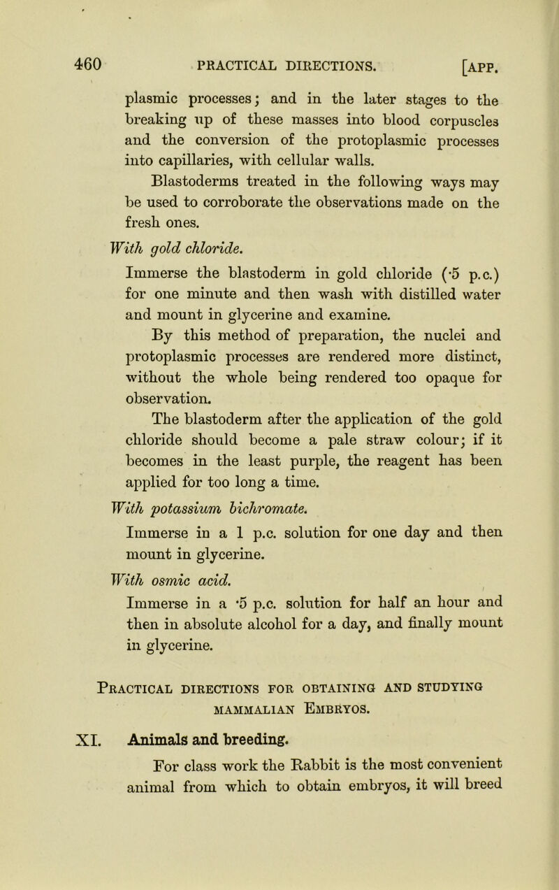 plasmic processes; and in the later stages to tlie breaking up of these masses into blood corpuscles and the conversion of the protoplasmic processes into capillaries, with cellular walls. Blastoderms treated in the following ways may be used to corroborate the observations made on the fresh ones. With gold chloride. Immerse the blastoderm in gold chloride (*5 p.c.) for one minute and then wash with distilled water and mount in glycerine and examine. By this method of preparation, the nuclei and protoplasmic processes are rendered more distinct, without the whole being rendered too opaque for observation. The blastoderm after the application of the gold chloride should become a pale straw colour; if it becomes in the least purple, the reagent has been applied for too long a time. With potassium bichromate. Immerse in a 1 p.c. solution for one day and then mount in glycerine. With osmic acid. I Immerse in a *5 p.c. solution for half an hour and then in absolute alcohol for a day, and finally mount in glycerine. Practical directions for obtaining and studying MAMMALIAN EMBRYOS. XI. Animals and breeding. For class work the Rabbit is the most convenient animal from which to obtain embryos, it will breed