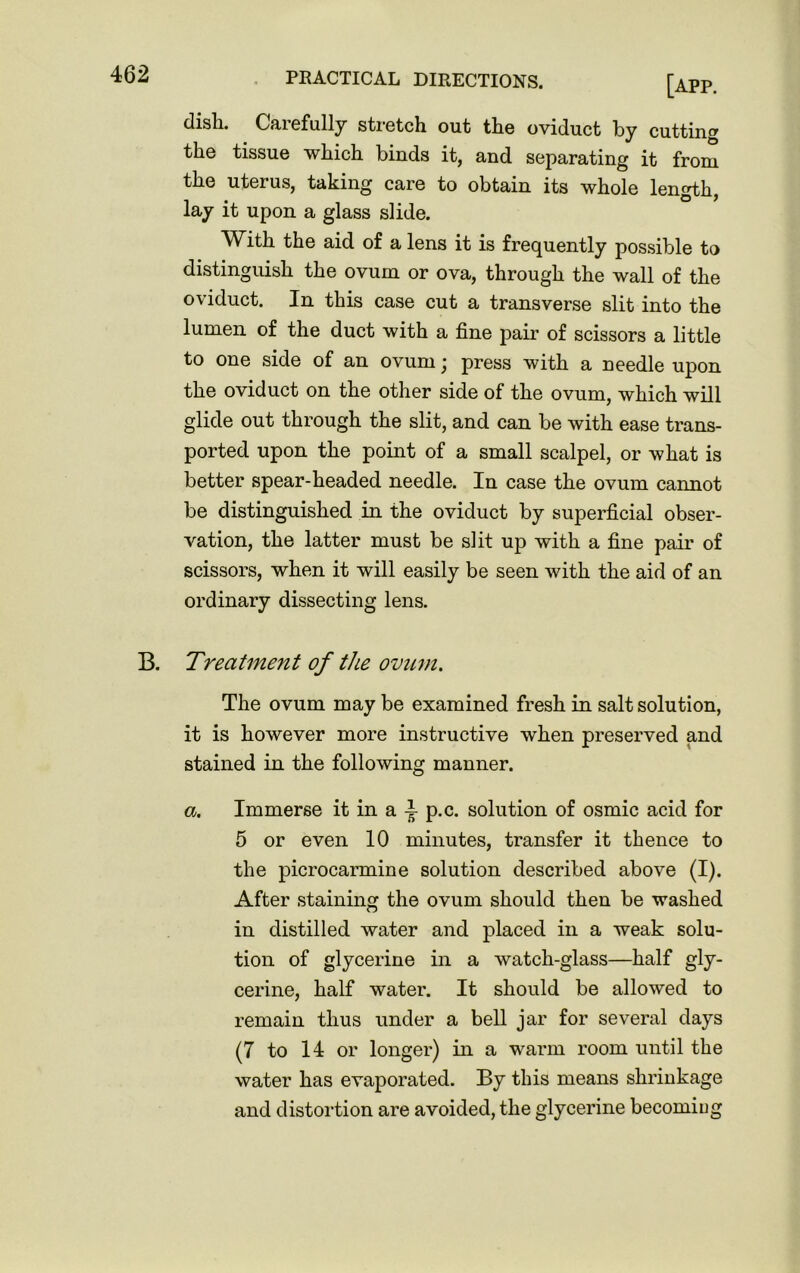 dish. Gaiefully stretch out the oviduct by cutting the tissue which binds it, and separating it from the uterus, taking care to obtain its whole length, lay it upon a glass slide. With the aid of a lens it is frequently possible to distinguish the ovum or ova, through the wall of the oviduct. In this case cut a transverse slit into the lumen of the duct with a fine pair of scissors a little to one side of an ovum • press with a needle upon the oviduct on the other side of the ovum, which will glide out through the slit, and can be with ease trans- ported upon the point of a small scalpel, or what is better spear-headed needle. In case the ovum cannot be distinguished in the oviduct by superficial obser- vation, the latter must be slit up with a fine pair of scissors, when it will easily be seen with the aid of an ordinary dissecting lens. B. Treatment of the ovum. The ovum may be examined fresh in salt solution, it is however more instructive when preserved and stained in the following manner. a. Immerse it in a i p.c. solution of osmic acid for 5 or even 10 minutes, transfer it thence to the picrocarmine solution described above (I). After staining the ovum should then be washed in distilled water and placed in a weak solu- tion of glycerine in a watch-glass—half gly- cerine, half water. It should be allowed to remain thus under a bell jar for several days (7 to 14 or longer) in a warm room until the water has evaporated. By this means shrinkage and distortion are avoided, the glycerine becoming