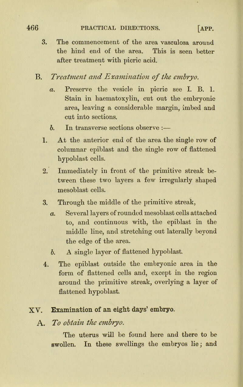 3. The commencement of the area vasculosa around the hind end of the area. This is seen better after treatment with picric acid. B. Treatment and Examination of the embryo. a. Preserve the vesicle in picric see I. B. 1. Stain in haematoxylin, cut out the embryonic area, leaving a considerable margin, imbed and cut into sections. b. In transverse sections observe :— 1. At the anterior end of the area the single row of columnar epiblast and the single row of flattened hypoblast cells. 2. Immediately in front of the primitive streak be- tween these two layers a few irregularly shaped mesoblast cells. 3. Through the middle of the primitive streak, a. Several layers of rounded mesoblast cells attached to, and continuous with, the epiblast in the middle line, and stretching out laterally beyond the edge of the area. b. A single layer of flattened hypoblast. 4. The epiblast outside the embryonic area in the form of flattened cells and, except in the region around the primitive streak, overlying a layer of flattened hypoblast. XV. Examination of an eight days’ embryo. A. To obtain the embryo. The uterus will be found here and there to be swollen. In these swellings the embryos lie; and