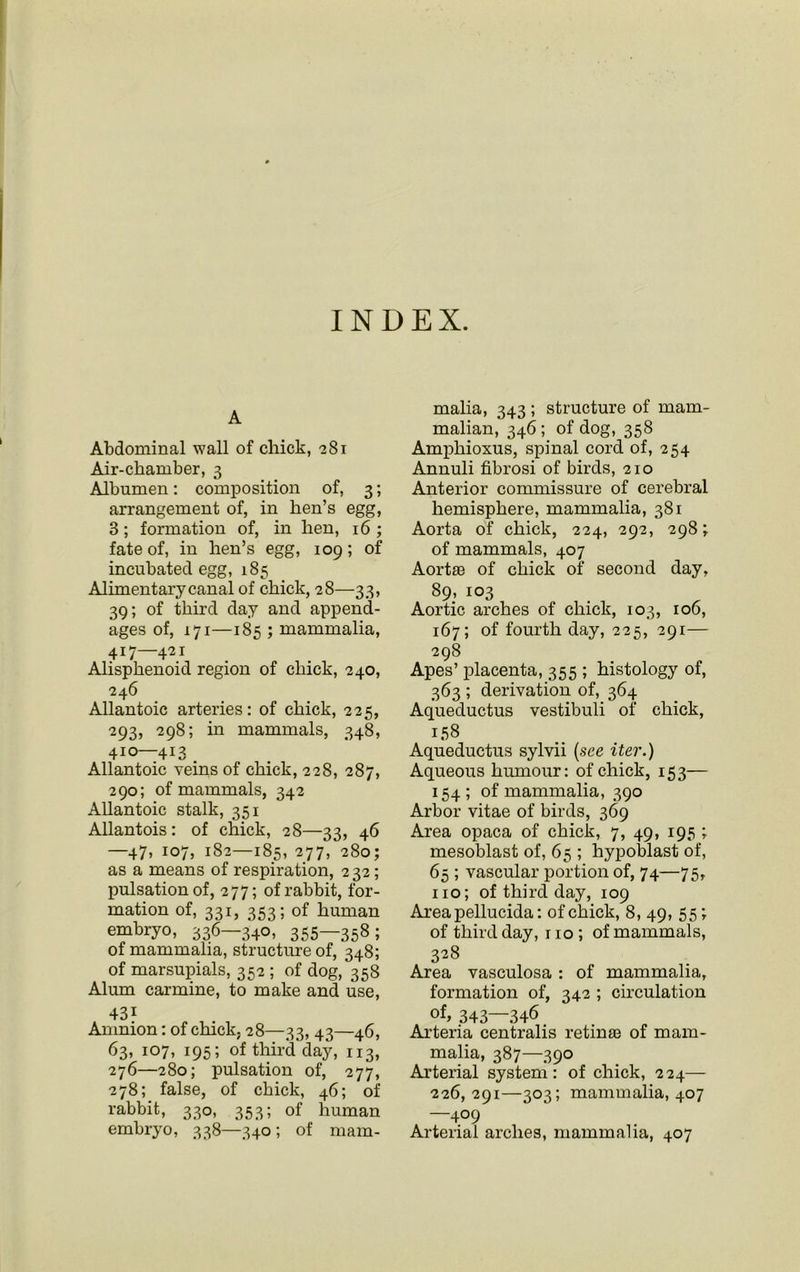 INDEX. A Abdominal wall of chick, 281 Air-chamber, 3 Albumen: composition of, 3; arrangement of, in hen’s egg, 3; formation of, in hen, 16; fate of, in hen’s egg, 109; of incubated egg, 185 Alimentary canal of chick, 28—33, 39; of third day and append- ages of, 171—185 ; mammalia, 417—421 Alisphenoid region of chick, 240, 246 Allantoic arteries: of chick, 225, 293, 298; in mammals, 348, 410—413 Allantoic veins of chick, 228, 287, 290; of mammals, 342 Allantoic stalk, 351 Allantois: of chick, 28—33, 46 —47, 107, 182—185, 277, 280; as a means of respiration, 232; pulsation of, 277; of rabbit, for- mation of, 331, 353; of human embryo, 336—340, 355—358; of mammalia, structure of, 348; of marsupials, 352 ; of dog, 358 Alum carmine, to make and use, 43i Amnion: of chick, 28—33, 43—46, 63, 107, 195; of third day, 113, 276—280; pulsation of, 277, 278; false, of chick, 46; of rabbit, 330, 353; of human embryo, 338—340 ; of mam- malia, 343 ; structure of mam- malian, 346; of dog, 358 Amphioxus, spinal cord of, 254 Annuli fibrosi of birds, 210 Anterior commissure of cerebral hemisphere, mammalia, 381 Aorta of chick, 224, 292, 298; of mammals, 407 Aortae of chick of second day, 89, 103 Aortic arches of chick, 103, 106, 167; of fourth day, 225, 291— 298 Apes’ placenta, 355 ; histology of, 363 ; derivation of, 364 Aqueductus vestibuli of chick, 158 Aqueductus sylvii (see iter.) Aqueous humour: of chick, 153— 154 ; of mammalia, 390 Arbor vitae of birds, 369 Area opaca of chick, 7, 49, 195 ; mesoblast of, 65 ; hypoblast of, 65 ; vascular portion of, 74—75, no; of third day, 109 Areapellucida: of chick, 8, 49, 55; of third day, 110 ; of mammals, 328 Area vasculosa : of mammalia, formation of, 342 ; circulation of> 343—346 Arteria centralis retinae of mam- malia, 387—390 Arterial system: of chick, 224— 226,291—303; mammalia, 407 —409 Arterial arches, mammalia, 407