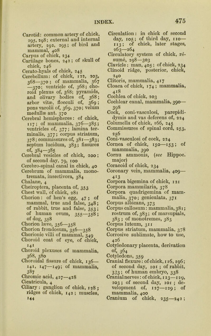 Carotid: common artery of cliick, 295, 298; external and internal artery, 292, 295; of bird and mammal, 408 Carpns of chick, 234 Cartilage bones, 242 ; of skull of chick, 246 Cerato-hyals of chick, 245 Cerebellum: of chick, 122, 203, 368—370 ; of mammalia, 367 —370; ventricle of, 368; cho- roid plexus of, 368; pyramids, and olivary bodies of, 368; arbor vihe, flocculi of, 369; pons varolii of, 369, 370; velum medullas ant. 370 Cerebral hemispheres: of chick, 117 ; of mammalia, 376—385; ventricles of, 377; lamina ter- minalis, 377; corpus striatum, 378; commissures of, 381—383; septum lucidum, 383; fissures of, 384—385 Cerebral vesicles of chick, 200; of second day, 79, 100 Cerebro-spinal canal in chick, 40 Cerebrum of mammalia, mono- tremata, insectivora, 384 Chalazas, 4 Cheiroptera, placenta of, 353 Chest wall, of chick, 281 Chorion: of hen’s egg, 47 ; of mammal, true and false, 348; of rabbit, true and false, 353; of human ovum, 355—358; of dog, 358 Chorion lasve, 356—358 Chorion frondosum, 356—358 Chorionic villi of mammal, 349 Choroid coat of eye, of chick, 141 Choroid plexuses of mammalia, 368, 380 Choroidal fissure of chick, 136— 141, 147—149; of mammalia, 387 Chromic acid, 427—428 Cicatricula, 4 Ciliary: ganglion of chick, 128; ridges of chick, 142 ; muscles, 144 Circulation: in chick of second day, 105 ; of third day, 110— 113; of chick, later stages, 263—264 Circulatory system of chick, re- sume, 298—303 Clavicle : man, 405 ; of chick, 234 Clinoid ridge, posterior, chick, 240 Clitoris, mammalia, 417 Cloaca of chick, 174 ; mammalia, 418 Cochlea of chick, 203 Cochlear canal, mammalia, 390— 398 Cock, coni-vasculosi, parepidi- dymis and vas deferens of, 224 Columella of chick, r66, 245 Commissures of spinal cord, 253, 256 Coni-vasculosi of cock, 224 Cornea of chick, 150—153; of mammalia, 390 Cornu ammonis, (see Hippoc. major) Coracoid of chick, 234 Coronary vein, mammalia, 409— 413 Corpora bigemina of chick, 121 Corpora mammilaria, 378 Corpora quadrigemina of mam- malia, 370; geniculata, 371 Corpus albicans, 373 Corpus callosum: mammalia, 381; rostrum of, 383; of marsupials, 383 ; of monotremes, 383 Corpus luteum, 311 Corpus striatum, mammalia, 378 Corrosive sublimate, how to use, 426 Cotyledonary placenta, derivation of, 364 Cotyledons, 359 Cranial flexure: of chick, 116,196; of second day, 101 ; of rabbit, 333 ; of human embryo, 338 Cranial nerves: of chick, 123—129, 203 ; of second day, ior ; de- velopment of, 127—129 ; of mammalia, 400 Cranium of chick, 235—242 ;