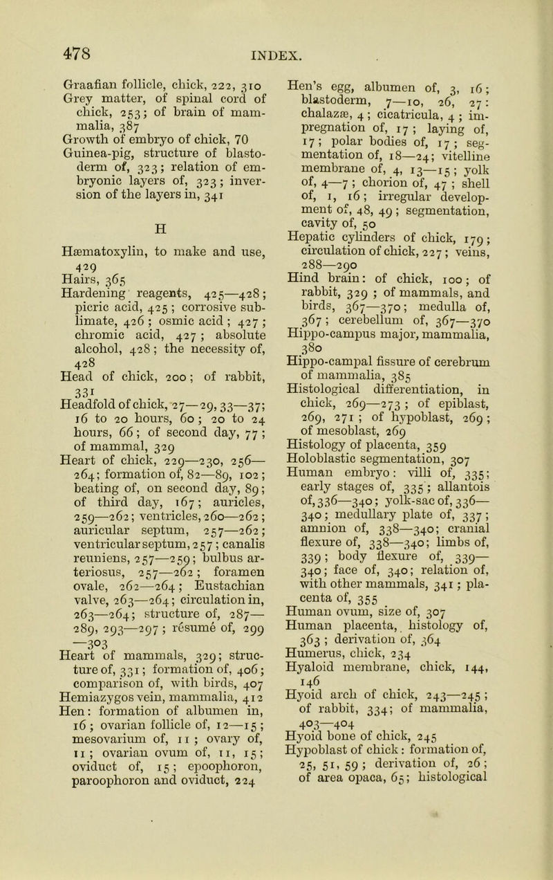 Graafian follicle, chick, 222, 310 Grey matter, of spinal cord of chick, 253; of brain of mam- malia, 387 Growth of embryo of chick, 70 Guinea-pig, structure of blasto- derm of, 323; relation of em- bryonic layers of, 323; inver- sion of the layers in, 341 H Hasmatoxylin, to make and use, 429 Hairs, 365 Hardening reagents, 425—428; picric acid, 425 ; corrosive sub- limate, 426 ; osmic acid ; 427 ; chromic acid, 427; absolute alcohol, 428 ; the necessity of, 428 Head of chick, 200; of rabbit, 33i Headfold of chick, 27—29,33—37; 16 to 20 hours, 60 ; 20 to 24 hours, 66; of second day, 77 ; of mammal, 329 Heart of chick, 229—230, 256— 264; formation of, 82—89, 102 ; beating of, on second day, 89; of third day, 167; auricles, 259—262; ventricles, 260—262; auricular septum, 257—262; ventricular septum, 257; canalis reuniens, 257—259; bulbus ar- teriosus, 257—262 ; foramen ovale, 262—264 ; Eustachian valve, 263—264; circulation in, 263—264; structure of, 287— 289, 293—297 ; resume of, 299 —3°3 Heart of mammals, 329; struc- ture of, 331; formation of, 406; comparison of, with birds, 407 Hemiazygos vein, mammalia, 412 Hen: formation of albumen in, 16 ; ovarian follicle of, 12—15 ; mesovarium of, 11 ; ovary of, 11 ; ovarian ovum of, 11, 15; oviduct of, 15; epoophoron, paroophoron and oviduct, 224 Hen’s egg, albumen of, 3, 16; blastoderm, 7—10, 26, 27: chalazae, 4 ; cicatricula, 4 ; im- pregnation of, 17; laying of, 17 ; polar bodies of, 17; seg- mentation of, 18—24; vitelline membrane of, 4, 13—15; yolk of, 4—7 5 chorion of, 47 ; shell of, 1, 16; irregular develop- ment of, 48, 49 ; segmentation, cavity of, 50 Hepatic cylinders of chick, 179; circulation of chick, 227 ; veins, 288—290 Hind brain: of chick, 100; of rabbit, 329 ; of mammals, and birds, 367—370; medulla of, 367 ; cerebellum of, 367—370 Hippo-campus major, mammalia, 38° Hippo-campal fissure of cerebrum of mammalia, 385 Histological differentiation, in chick, 269—273 ; of epiblast, 269, 271; of hypoblast, 269; of mesoblast, 269 Histology of placenta, 359 Holoblastic segmentation, 307 Human embryo: villi of, 335; early stages of, 335 ; allantois of, 336—340; yolk-sac of, 336— 340; medullary plate of, 337 ; amnion of, 338—340; cranial flexure of, 338—340; limbs of, 339; body flexure of, 339— 340; face of, 340; relation of, with other mammals, 341; pla- centa of, 355 Human ovum, size of, 307 Human placenta, histology of, 363 ; derivation of, 364 Humerus, chick, 234 Hyaloid membrane, chick, 144, 146 Hyoid arch of chick, 243—245 ; of rabbit, 334; of mammalia, 403—404 Hyoid bone of chick, 245 Hypoblast of chick : formation of, 2 5, 51, 59; derivation of, 26; of area opaca, 65; histological