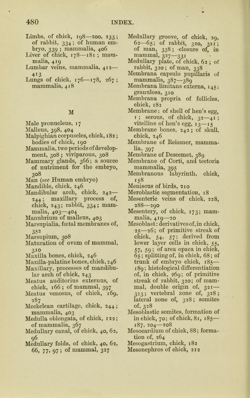 Limbs, of chick, 198—200, 233; of rabbit, 334; of human em- bryo, 339 ; mammalia, 406 Liver of chick, 178—181 ; mam- malia, 419 Lumbar veins, mammalia, 412— 4i3 Lungs of chick, 176—178, 267 ; mammalia, 418 M Male pronucleus, 17 Malleus, 398, 404 Malpighian corpuscles, chick, 182; bodies of chick, 190 Mammalia, two periods of develop- ment, 308 ; viviparous, 308 Mammary glands, 366; a source of nutriment for the embryo, 308 Man (see Human embryo) Mandible, chick, 246 Mandibular arch, chick, 242— -244; maxillary process of, chick, 243; rabbit, 334; mam- malia, 403—404 Manubrium of malleus, 403 Marsupialia, fcetal membranes of, 352 Marsupium, 308 Maturation of ovum of mammal, 31° Maxilla bones, chick, 246 Maxilla-palatine bones, chick, 246 Maxillary, processes of mandibu- lar arch of chick, 243 Meatus auclitorius externus, of chick, 166; of mammal, 397 Meatus venosus, of chick, 169, 287 Meckelean cartilage, chick, 244; mammalia, 403 Medulla oblongata, of chick, 122; of mammalia, 367 Medullary canal, of chick, 40, 62, 96 Medullary folds, of chick, 40, 62, 66, 77, 97 ; of mammal, 327 Medullary groove, of chick, 29, 62—65; of rabbit, 320, 321; of man, 338; 'Closure of, in mammal, 327—331 Medullary plate, of chick, 62 ; of rabbit, 320 ; of man, 338 Membrana capsulo pupillaris of mammalia, 387—389 Membrana limitans externa, 145; granulosa, 310 Membrana propria of follicles, chick, 182 Membrane: of shell of hen’s egg, t ; serous, of chick, 32—41 ; vitelline of hen’s egg, 13—15 Membrane bones, 242 ; of skull, chick, 246 Membrane of Eeissner, mamma- lia, 397 Membrane of Descemet, 389 Membrane of Corti, and tectoria mammalia, 395 Membranous labyrinth, chick, 158 Meniscus of birds, 210 Meroblastic segmentation, 18 Mesenteric veins of chick, 228, 288—290 Mesentery, of chick, 173; mam- malia, 419—20 Mesoblast: derivatives of, in chick, 25—26; of primitive streak of chick, 54, 57; derived from lower layer cells in chick, 55, 57, 59 ; of area opaca in chick, 65; splitting of, in chick, 68; of trunk of embryo chick, 185— 189; histological differentiation of, in chick, 269; of primitive streak of rabbit, 320; of mam- mal, double origin of, 321— 323; vertebral zone of, 328; lateral zone of, 328; somites of, 32S Mesoblastic somites, formation of in chick, 70; of chick, 81, 185— 1S7, 204—208 Mesocardium of chick, 88; forma- tion of, 264 Mesogastrium, chick, 182 Mesonephros of chick, 212