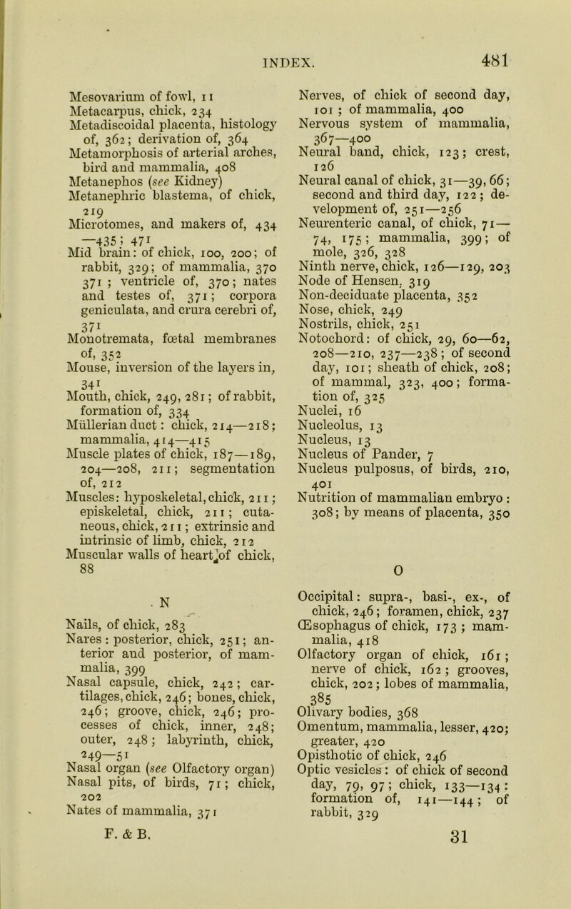 Mesovarium of fowl, 11 Metacarpus, chick, 234 Metadiscoidal placenta, histology of, 362; derivation of, 364 Metamorphosis of arterial arches, bird and mammalia, 408 Metanephos (see Kidney) Metanepliric blastema, of chick, 219 Microtomes, and makers of, 434 —435 5 47i Mid brain: of chick, 100, 200; of rabbit, 329; of mammalia, 370 371; ventricle of, 370; nates and testes of, 371; corpora geniculata, and crura cerebri of, 37i Monotremata, foetal membranes of, 352 Mouse, inversion of the layers in, 341 Mouth, chick, 249, 281; of rabbit, formation of, 334 Mullerian duct: chick, 214—218; mammalia, 414—415 Muscle plates of chick, 187—189, 204—208, 211; segmentation of, 212 Muscles: hyposkeletal,chick, 211; episkeletal, chick, 211; cuta- neous, chick, 211; extrinsic and intrinsic of limb, chick, 212 Muscular walls of heart .of chick, 88 . N Nails, of chick, 283 Nares : posterior, chick, 251; an- terior and posterior, of mam- malia, 399 Nasal capsule, chick, 242 ; car- tilages, chick, 246; bones, chick, 246; groove, chick, 246; pro- cesses of chick, inner, 248; outer, 248; labyrinth, chick, 249—5i Nasal organ (see Olfactory organ) Nasal pits, of birds, 71; chick, 202 Nates of mammalia, 371 F. & B. Nerves, of chick of second day, 101 ; of mammalia, 400 Nervous system of mammalia, 367—400 Neural band, chick, 123; crest, 126 Neural canal of chick, 31—39, 66; second and third day, 122 ; de- velopment of, 251—256 Neurenteric canal, of chick, 71 — 74, 175; mammalia, 399; of mole, 326, 328 Ninth nerve, chick, 126—129, 203 Node of Hensen. 319 Non-decicluate placenta, 352 Nose, chick, 249 Nostrils, chick, 251 Notochord: of chick, 29, 60—62, 208—210, 237—238; of second day, 101; sheath of chick, 208; of mammal, 323, 400; forma- tion of, 325 Nuclei, 16 Nucleolus, 13 Nucleus, 13 Nucleus of Pander, 7 Nucleus pulposus, of birds, 210, 401 Nutrition of mammalian embryo : 308; by means of placenta, 350 0 Occipital: supra-, basi-, ex-, of chick, 246; foramen, chick, 237 (Esophagus of chick, 173; mam- malia, 418 Olfactory organ of chick, 16 r; nerve of chick, 162 ; grooves, chick, 202; lobes of mammalia, 385 Olivary bodies, 368 Omentum, mammalia, lesser, 420; greater, 420 Opisthotic of chick, 246 Optic vesicles : of chick of second day, 79. 97; chick, 133—134; formation of, 141—144; of rabbit, 329 31