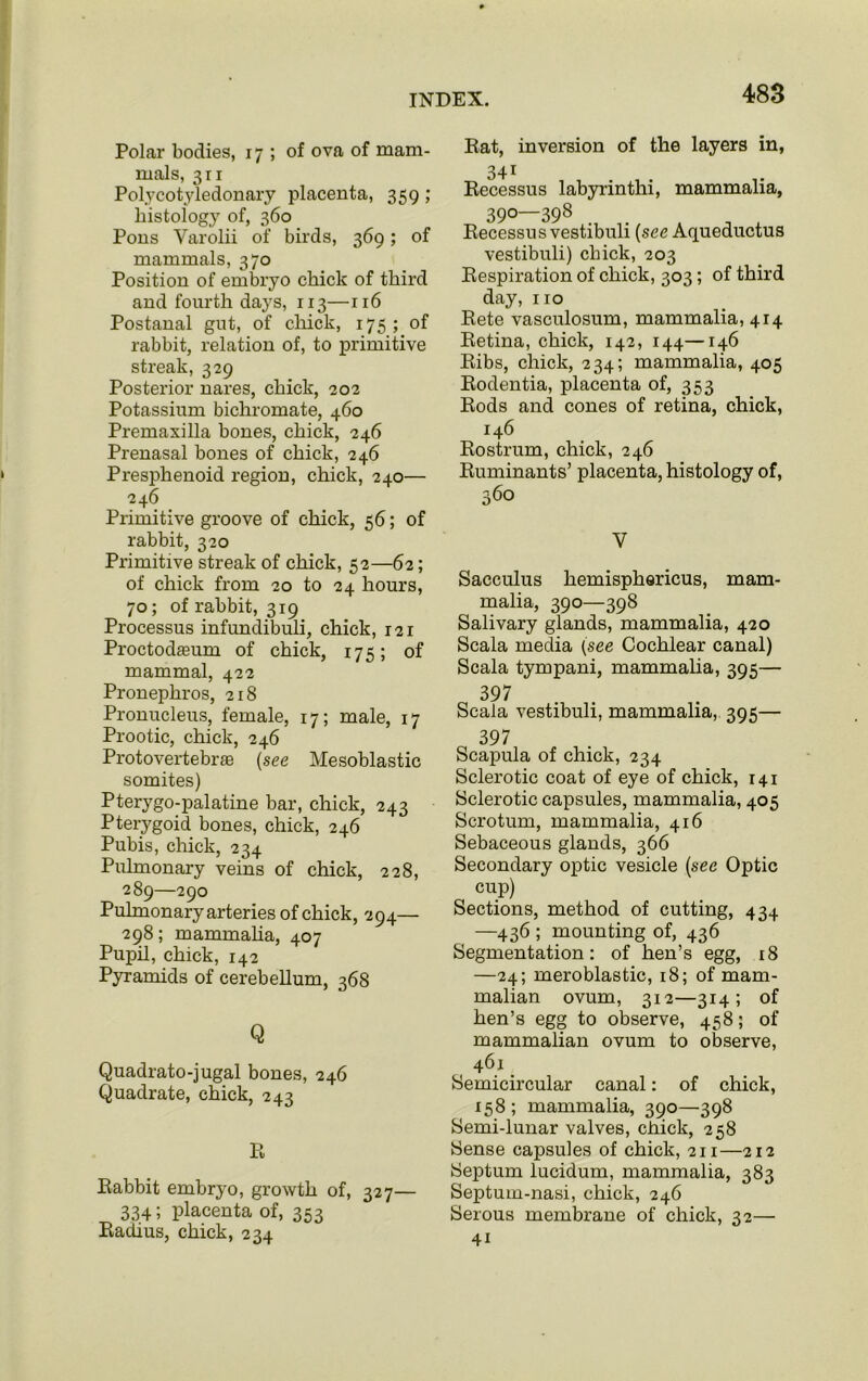 Polar bodies, 17 ; of ova of mam- mals, 3ri Polycotyledonary placenta, 359 ; histology of, 360 Pons Varolii of birds, 369; of mammals, 370 Position of embryo chick of third and fourth days, 113—116 Postanal gut, of chick, 175; of rabbit, relation of, to primitive streak, 329 Posterior nares, chick, 202 Potassium bichromate, 460 Premaxilla bones, chick, 246 Prenasal bones of chick, 246 Presphenoid region, chick, 240— 246 Primitive groove of chick, 56; of rabbit, 320 Primitive streak of chick, 52—62; of chick from 20 to 24 hours, 70; of rabbit, 319 Processus infundibuli, chick, 121 Proctodasum of chick, 175; of mammal, 422 Pronephros, 218 Pronucleus, female, 17; male, 17 Prootic, chick, 246 Protovertebraa (see Mesoblastic somites) Pterygo-palatine bar, chick, 243 Pterygoid bones, chick, 246 Pubis, chick, 234 Pulmonary veins of chick, 228, 289—290 Pulmonary arteries of chick, 294— 298; mammalia, 407 Pupil, chick, 142 Pyramids of cerebellum, 368 Q Quadrato-jugal bones, 246 Quadrate, chick, 243 R Rabbit embryo, growth of, 327— 334; placenta of, 353 Radius, chick, 234 Rat, inversion of the layers in, 341 Recessus labyrinthi, mammalia, 390—398 Recessus vestibuli (see Aqueductus vestibuli) chick, 203 Respiration of chick, 303; of third day, no Rete vasculosum, mammalia, 414 Retina, chick, 142, 144—146 Ribs, chick, 234; mammalia, 405 Rodentia, placenta of, 353 Rods and cones of retina, chick, 146 Rostrum, chick, 246 Ruminants’ placenta, histology of, 360 V Sacculus hemisphericus, mam- malia, 390—398 Salivary glands, mammalia, 420 Scala media (see Cochlear canal) Scala tympani, mammalia, 395— 397 Scala vestibuli, mammalia, 395— 397 Scapula of chick, 234 Sclerotic coat of eye of chick, 141 Sclerotic capsules, mammalia, 405 Scrotum, mammalia, 416 Sebaceous glands, 366 Secondary optic vesicle (see Optic cup) Sections, method of cutting, 434 —436 ; mounting of, 436 Segmentation: of hen’s egg, 18 —24; meroblastic, 18; of mam- malian ovum, 312—314; of hen’s egg to observe, 458; of mammalian ovum to observe, 461 Semicircular canal: of chick, 158 ; mammalia, 390—398 Semi-lunar valves, chick, 258 Sense capsules of chick, 211—212 Septum lucidum, mammalia, 383 Septum-nasi, chick, 246 Serous membrane of chick, 32— 41