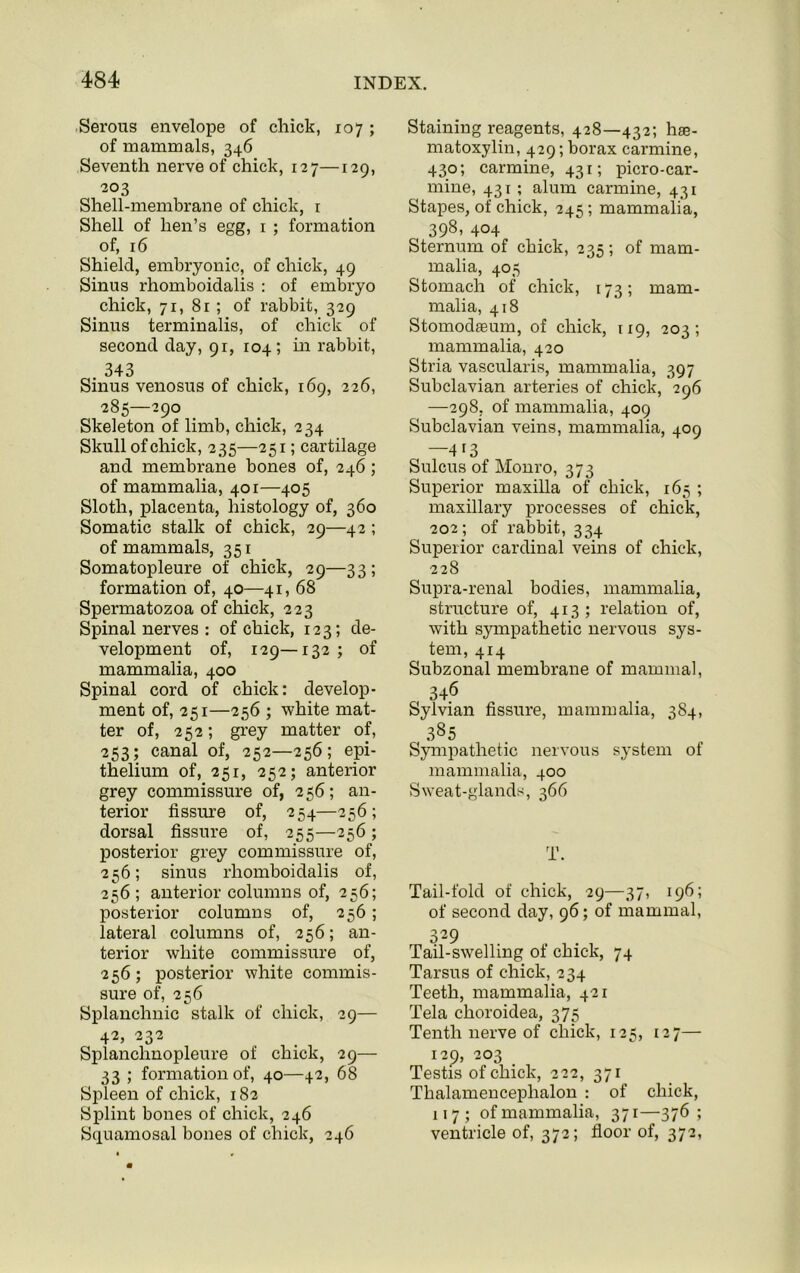 Serous envelope of chick, 107 ; of mammals, 346 Seventh nerve of chick, 127—129, 203 Shell-membrane of chick, r Shell of hen’s egg, 1 ; formation of, 16 Shield, embryonic, of chick, 49 Sinus rhomboidalis : of embryo chick, 71,81; of rabbit, 329 Sinus terminalis, of chick of second day, 91, 104; in rabbit, 343 Sinus venosus of chick, 169, 226, 285—290 Skeleton of limb, chick, 234 Skull of chick, 235—251; cartilage and membrane bones of, 246 ; of mammalia, 401—405 Sloth, placenta, histology of, 360 Somatic stalk of chick, 29—42 ; of mammals, 351 Somatopleure of chick, 29—33; formation of, 40—41, 68 Spermatozoa of chick, 223 Spinal nerves : of chick, 123; de- velopment of, 129—132 ; of mammalia, 400 Spinal cord of chick: develop- ment of, 251—256 ; white mat- ter of, 252; grey matter of, 253; canal of, 252—256; epi- thelium of, 251, 252; anterior grey commissure of, 2 56; an- terior fissure of, 254—256; dorsal fissure of, 255—256 ; posterior grey commissure of, 2 56; sinus rhomboidalis of, 256 ; anterior columns of, 256; posterior columns of, 256; lateral columns of, 256; an- terior white commissure of, 256; posterior white commis- sure of, 256 Splanchnic stalk of chick, 29— 42, 232 Splanchnopleure of chick, 29— 33 ; formation of, 40—42, 68 Spleen of chick, 182 Splint bones of chick, 246 Squamosal bones of chick, 246 Staining reagents, 428—432; hae- matoxylin, 429; borax carmine, 430; carmine, 431; picro-car- mine, 431 ; alum carmine, 431 Stapes, of chick, 245; mammalia, 398, 404 Sternum of chick, 235 ; of mam- malia, 405 Stomach of chick, 173; mam- malia, 418 Stomodffium, of chick, 119, 203; mammalia, 420 Stria vascularis, mammalia, 397 Subclavian arteries of chick, 296 —298, of mammalia, 409 Subclavian veins, mammalia, 409 —4i3 Sulcus of Monro, 373 Superior maxilla of chick, 165 ; maxillary processes of chick, 202; of rabbit, 334 Superior cardinal veins of chick, 228 Supra-renal bodies, mammalia, structure of, 413; relation of, with sympathetic nervous sys- tem, 414 Subzonal membrane of mammal, 346 Sylvian fissure, mammalia, 384, 385 Sympathetic nervous system ol mammalia, 400 Sweat-glands, 366 T. Tail-fold of chick, 29—37, 196; of second day, 96; of mammal, o29 Tail-swelling of chick, 74 Tarsus of chick, 234 Teeth, mammalia, 421 Tela choroidea, 375 Tenth nerve of chick, 125, 127— 129, 203 _ Testis of chick, 222, 371 Thalamencephalon : of chick, 117 ; ofmammalia, 371—376; ventricle of, 372; floor of, 372,