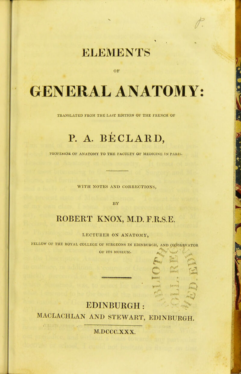 » ■» ELEMENTS op GENERAL ANATOMY: TRANSLATED FROM THE LAST EDITION OF THE FRENCH OF P. A. BE CLAUD, PROFESSOR OF ANATOMY TO THE FACULTY OF MEDICINE IN PARIS. WITH NOTES AND CORRECTIONS, BY ROBERT KNOX, M.D. F.R.S.E. LECTURER ON ANATOMY FELLOW OF THE ROYAL COLLEGE OF SURGEONS IN EDINBURGH, AND CONSERVATOR OF ITS MUSEUM. *./'*'* '■: fri W Ck C 53 fj £^ jg ^ EDINBURGH: MACLACHLAN AND STEWART, EDINBURGH. M.DCCC.XXX.