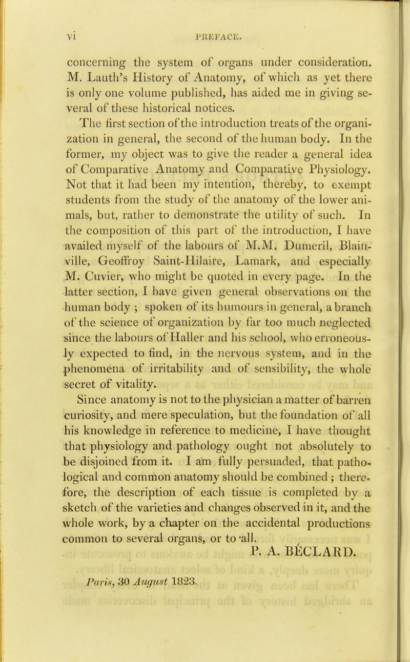 concerning the system of organs under consideration. M. Lauth's History of Anatomy, of which as yet there is only one volume published, has aided me in giving se- veral of these historical notices. The first section of the introduction treats of the organi- zation in general, the second of the human body. In the former, my object was to give the reader a general idea of Comparative Anatomy and Comparative Physiology. Not that it had been my intention, thereby, to exempt students from the study of the anatomy of the lower ani- mals, but, rather to demonstrate the utility of such. In the composition of this part of the introduction, I have availed myself of the labours of M.M. Dumeril, Blain- ville, Geoffroy Saint-Hilaire, Lamark, and especially M. Cuvier, who might be quoted in every page. In the latter section, I have given general observations on the human body ; spoken of its humours in general, a branch of the science of organization by far too much neglected since the labours of Haller and his school, who erroneous- ly expected to find, in the nervous system, and in the phenomena of irritability and of sensibility, the whole secret of vitality. Since anatomy is not to the physician a matter of barren curiosity, and mere speculation, but the foundation of all his knowledge in reference to medicine, I have thought that physiology and pathology ought not absolutely to be disjoined from it. I am fully persuaded, that patho- logical and common anatomy should be combined ; there- fore, the description of each tissue is completed by a sketch of the varieties and changes observed in it, and the whole work, by a chapter on the accidental productions common to several organs, or to'all. P. A. BECLARD. Paris} 30 August 1823.