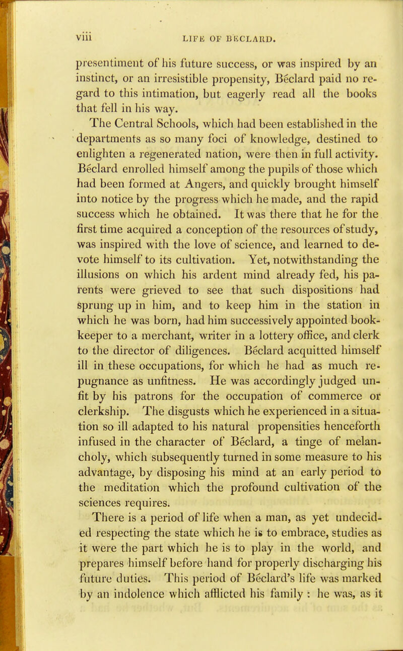 presentiment of his future success, or was inspired by an instinct, or an irresistible propensity, Beclard paid no re- gard to this intimation, but eagerly read all the books that fell in his way. The Central Schools, which had been established in the departments as so many foci of knowledge, destined to enlighten a regenerated nation, were then in full activity. Beclard enrolled himself among the pupils of those which had been formed at Angers, and quickly brought himself into notice by the progress which he made, and the rapid success which he obtained. It was there that he for the first time acquired a conception of the resources of study, was inspired with the love of science, and learned to de- vote himself to its cultivation. Yet, notwithstanding the illusions on which his ardent mind already fed, his pa- rents were grieved to see that such dispositions had sprung up in him, and to keep him in the station in which he was born, had him successively appointed book- keeper to a merchant, writer in a lottery office, and clerk to the director of diligences. Beclard acquitted himself ill in these occupations, for which he had as much re- pugnance as unfitness. He was accordingly judged un- fit by his patrons for the occupation of commerce or clerkship. The disgusts which he experienced in a situa- tion so ill adapted to his natural propensities henceforth infused in the character of Beclard, a tinge of melan- choly, which subsequently turned in some measure to his advantage, by disposing his mind at an early period to the meditation which the profound cultivation of the sciences requires. There is a period of life when a man, as yet undecid- ed respecting the state which he is to embrace, studies as it were the part which he is to play in the world, and prepares himself before hand for properly discharging his future duties. This period of Beclard's life was marked by an indolence which afflicted his family : he was, as it