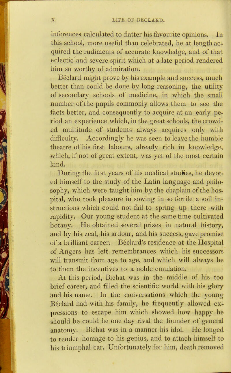 inferences calculated to flatter his favourite opinions. In this school, more useful than celebrated, he at length ac- quired the rudiments of accurate knowledge, and of that eclectic and severe spirit which at a late period rendered him so worthy of admiration. Beclard might prove by his example and success, much better than could be done by long reasoning, the utility of secondary schools of medicine, in which the small number of the pupils commonly allows them to see the facts better, and consequently to acquire at an early pe- riod an experience which, in the great schools, the crowd- ed multitude of students always acquires only with difficulty. Accordingly he was seen to leave the humble theatre of his first labours, already rich in knowledge, which, if not of great extent, was yet of the most certain kind. During the first years of his medical studies, he devot- ed himself to the study of the Latin language and philo- sophy, which were taught him by the chaplain of the hos- pital, who took pleasure in sowing in so fertile a soil in- structions which could not fail to spring up there with rapidity. Our young student at the same time cultivated botany. He obtained several prizes in natural history, and by his zeal, his ardour, and his success, gave promise of a brilliant career. Beclard's residence at the Hospital of Angers has left remembrances which his successors will transmit from age to age, and which will always be to them the incentives to a noble emulation. At this period, Bichat was in the middle of his too brief career, and filled the scientific world with his glory and his name. In the conversations which the young Beclard had with his family, he frequently allowed ex- pressions to escape him which showed how happy he should be could he one day rival the founder of general anatomy. Bichat was in a manner his idol. He longed to render homage to his genius, and to attach himself to his triumphal car. Unfortunately for him, death removed