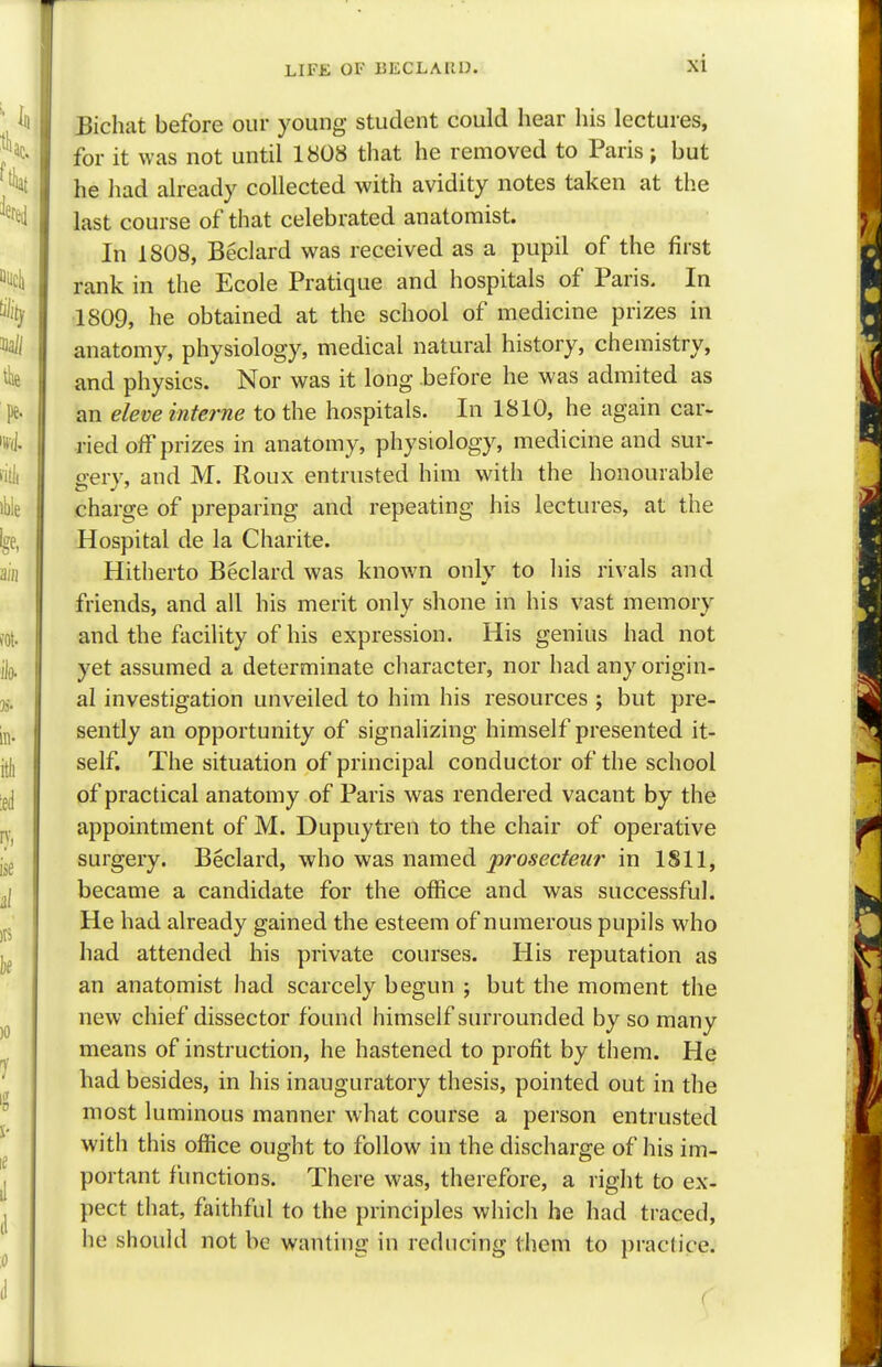 Bichat before our young student could hear his lectures, for it was not until 1808 that he removed to Paris; but he had already collected with avidity notes taken at the last course of that celebrated anatomist. In 1808, Beclard was received as a pupil of the first rank in the Ecole Pratique and hospitals of Paris. In 1809, he obtained at the school of medicine prizes in anatomy, physiology, medical natural history, chemistry, and physics. Nor was it long .before he was admited as an eleve interne to the hospitals. In 1810, he again car- ried off prizes in anatomy, physiology, medicine and sur- gery, and M. Roux entrusted him with the honourable charge of preparing and repeating his lectures, at the Hospital de la Charite. Hitherto Beclard was known only to his rivals and friends, and all his merit only shone in his vast memory and the facility of his expression. His genius had not yet assumed a determinate character, nor had any origin- al investigation unveiled to him his resources ; but pre- sently an opportunity of signalizing himself presented it- self. The situation of principal conductor of the school of practical anatomy of Paris was rendered vacant by the appointment of M. Dupuytren to the chair of operative surgery. Beclard, who was named prosecteur in 1811, became a candidate for the office and was successful. He had already gained the esteem of numerous pupils who had attended his private courses. His reputation as an anatomist had scarcely begun ; but the moment the new chief dissector found himself surrounded by so many means of instruction, he hastened to profit by them. He had besides, in his inauguratory thesis, pointed out in the most luminous manner what course a person entrusted with this office ought to follow in the discharge of his im- portant functions. There was, therefore, a right to ex- pect that, faithful to the principles which he had traced, he should not be wanting in reducing them to practice.