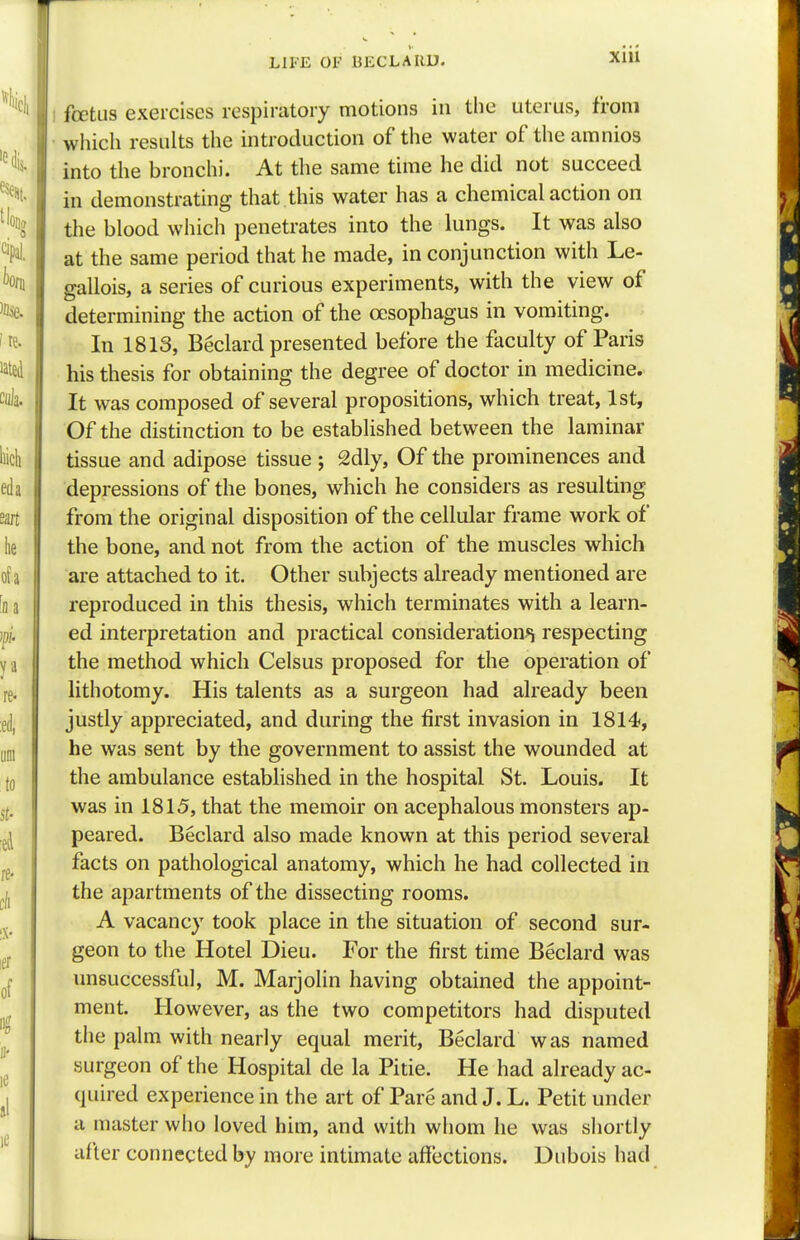 fetus exercises respiratory motions in the uterus, from which results the introduction of the water of the amnios into the bronchi. At the same time he did not succeed in demonstrating that this water has a chemical action on the blood which penetrates into the lungs. It was also at the same period that he made, in conjunction with Le- gallois, a series of curious experiments, with the view of determining the action of the oesophagus in vomiting. In 1813, Beclard presented before the faculty of Paris his thesis for obtaining the degree of doctor in medicine. It was composed of several propositions, which treat, 1st, Of the distinction to be established between the laminar tissue and adipose tissue ; 2dly, Of the prominences and depressions of the bones, which he considers as resulting from the original disposition of the cellular frame work of the bone, and not from the action of the muscles which are attached to it. Other subjects already mentioned are reproduced in this thesis, which terminates with a learn- ed interpretation and practical consideration^ respecting the method which Celsus proposed for the operation of lithotomy. His talents as a surgeon had already been justly appreciated, and during the first invasion in 1814, he was sent by the government to assist the wounded at the ambulance established in the hospital St. Louis. It was in 1815, that the memoir on acephalous monsters ap- peared. Beclard also made known at this period several facts on pathological anatomy, which he had collected in the apartments of the dissecting rooms. A vacancy took place in the situation of second sur- geon to the Hotel Dieu. For the first time Beclard was unsuccessful, M. Marjolin having obtained the appoint- ment. However, as the two competitors had disputed the palm with nearly equal merit, Beclard was named surgeon of the Hospital de la Pitie. He had already ac- quired experience in the art of Pare and J. L. Petit under a master who loved him, and with whom he was shortly after connected by more intimate affections. Dubois had