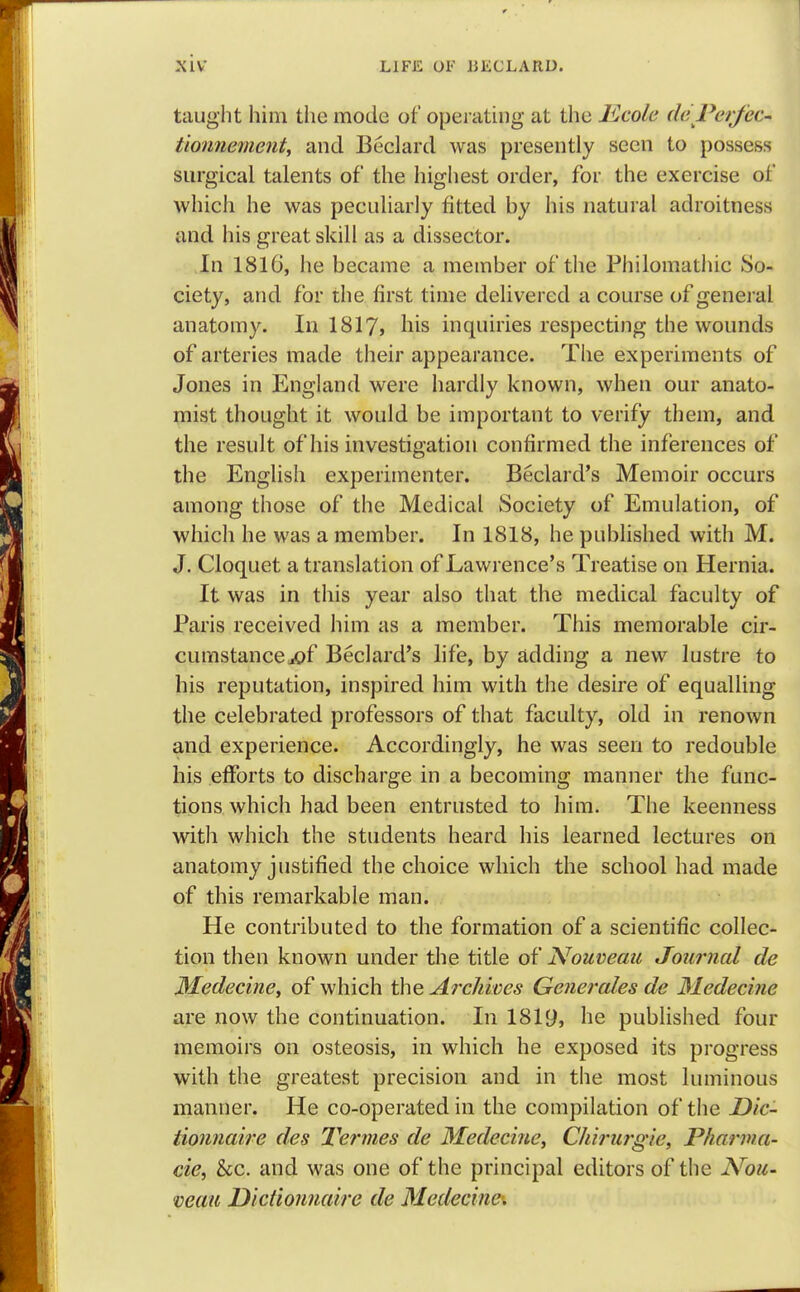 taught him the mode of operating at the Rcole de Per fee- tionnementy and Beclard was presently seen to possess surgical talents of the highest order, for the exercise of which he was peculiarly fitted by his natural adroitness and his great skill as a dissector. In 1816, he became a member of the Philomathic So- ciety, and for the first time delivered a course of general anatomy. In 1817, his inquiries respecting the wounds of arteries made their appearance. The experiments of Jones in England were hardly known, when our anato- mist thought it would be important to verify them, and the result of his investigation confirmed the inferences of the English experimenter. Beclard's Memoir occurs among those of the Medical Society of Emulation, of which he was a member. In 1818, he published with M. J. Cloquet a translation of Lawrence's Treatise on Hernia. It was in this year also that the medical faculty of Paris received him as a member. This memorable cir- cumstance j©f Beclard's life, by adding a new lustre to his reputation, inspired him with the desire of equalling the celebrated professors of that faculty, old in renown and experience. Accordingly, he was seen to redouble his efforts to discharge in a becoming manner the func- tions which had been entrusted to him. The keenness with which the students heard his learned lectures on anatomy justified the choice which the school had made of this remarkable man. He contributed to the formation of a scientific collec- tion then known under the title of Nouveau Journal de Medeci?ie, of which the Archives Generates de Medecine are now the continuation. In 1819, he published four memoirs on osteosis, in which he exposed its progress with the greatest precision and in the most luminous manner. He co-operated in the compilation of the Dic- tionnaire des Termes de Medecine, Chirurgie, Phanna- cie, &c. and was one of the principal editors of the Nou- veau Dictionnaire de Medecine.