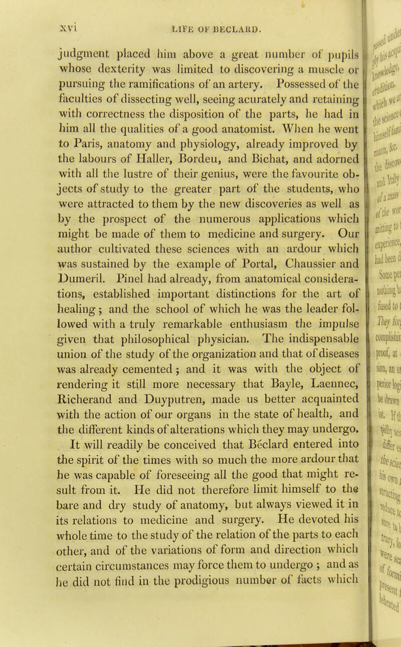 XVL LIFE OF BECLAKD. judgment placed him above a great number of pupils whose dexterity was limited to discovering a muscle or pursuing the ramifications of an artery. Possessed of the faculties of dissecting well, seeing acuratelyand retaining with correctness the disposition of the parts, he had in him all the qualities of a good anatomist. When he went to Paris, anatomy and physiology, already improved by the labours of Haller, Bordeu, and Bichat, and adorned with all the lustre of their genius, were the favourite ob- jects of study to the greater part of the students, who were attracted to them by the new discoveries as well as by the prospect of the numerous applications which might be made of them to medicine and surgery. Our author cultivated these sciences with an ardour which was sustained by the example of Portal, Chaussier and Dumeril. Pinel had already, from anatomical considera- tions, established important distinctions for the art of healing; and the school of which he was the leader fol- lowed with a truly remarkable enthusiasm the impulse given that philosophical physician. The indispensable union of the study of the organization and that of diseases was already cemented; and it was with the object of rendering it still more necessary that Bayle, Laennec, Richerand and Duyputren, made us better acquainted with the action of our organs in the state of health, and the different kinds of alterations which they may undergo. It will readily be conceived that Beclard entered into the spirit of the times with so much the more ardour that he was capable of foreseeing all the good that might re- sult from it. He did not therefore limit himself to the bare and dry study of anatomy, but always viewed it in its relations to medicine and surgery. He devoted his whole time to the study of the relation of the parts to each other, and of the variations of form and direction which certain circumstances may force them to undergo ; and as he did not find in the prodigious number of facts which