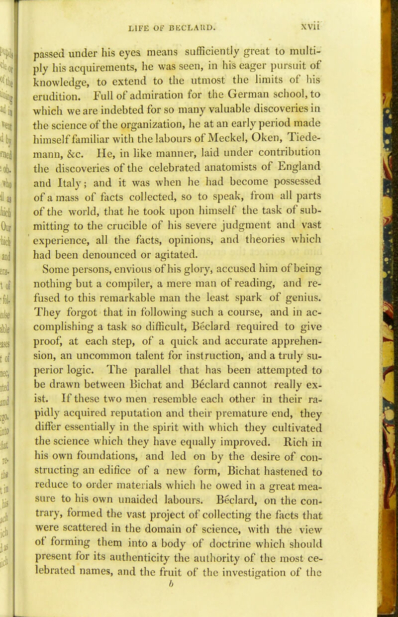 passed under his eyes means sufficiently great to multi- ply his acquirements, he was seen, in his eager pursuit of knowledge, to extend to the utmost the limits of his erudition. Full of admiration for the German school, to which we are indebted for so many valuable discoveries in the science of the organization, he at an early period made himself familiar with the labours of Meckel, Oken, Tiede- mann, &c. He, in like manner, laid under contribution the discoveries of the celebrated anatomists of England and Italy; and it was when he had become possessed of amass of facts collected, so to speak, from all parts of the world, that he took upon himself the task of sub- mitting to the crucible of his severe judgment and vast experience, all the facts, opinions, and theories which had been denounced or agitated. Some persons, envious of his glory, accused him of being nothing but a compiler, a mere man of reading, and re- fused to this remarkable man the least spark of genius. They forgot that in following such a course, and in ac- complishing a task so difficult, Beclard required to give proof, at each step, of a quick and accurate apprehen- sion, an uncommon talent for instruction, and a truly su- perior logic. The parallel that has been attempted to be drawn between Bichat and Beclard cannot really ex- ist. If these two men resemble each other in their ra- pidly acquired reputation and their premature end, they differ essentially in the spirit with which they cultivated the science which they have equally improved. Rich in his own foundations, and led on by the desire of con- structing an edifice of a new form, Bichat hastened to reduce to order materials which he owed in a great mea- sure to his own unaided labours. Beclard, on the con- trary, formed the vast project of collecting the facts that were scattered in the domain of science, with the view of forming them into a body of doctrine which should present for its authenticity the authority of the most ce- lebrated names, and the fruit of the investigation of the 6