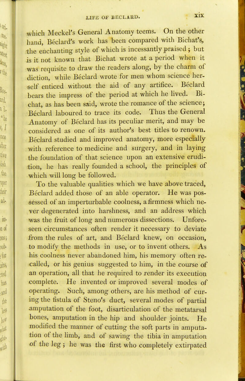 which Meckel's General Anatomy teems. On the other hand, Beclard's work has been compared with Bichat's, the enchanting style of which is incessantly praised; but is it not known that Bichat wrote at a period when it was requisite to draw the readers along, by the charm of diction, while Beclard wrote for men whom science her- self enticed without the aid of any artifice. Beclard bears the impress of the period at which he lived. Bi- chat, as has been said, wrote the romance of the science j Beclard laboured to trace its code. Thus the General Anatomy of Beclard has its peculiar merit, and may be considered as one of its author's best titles to renown. Beclard studied and improved anatomy, more especially with reference to medicine and surgery, and in laying the foundation of that science upon an extensive erudi- tion, he has really founded a school, the principles of which will long be followed. To the valuable qualities which we have above traced, Beclard added those of an able operator. He was pos- sessed of an imperturbable coolness, a firmness which ne- ver degenerated into harshness, and an address which was the fruit of long and numerous dissections. Unfore- seen circumstances often render it necessary to deviate from the rules of art, and Beclard knew, on occasion, to modify the methods in use, or to invent others. As his coolness never abandoned him, his memory often re- called, or his genius suggested to him, in the course of an operation, all that he required to render its execution complete. He invented or improved several modes of operating. Such, among others, are his method of cur- ing the fistula of Steno's duct, several modes of partial amputation of the foot, disarticulation of the metatarsal bones, amputation in the hip and shoulder joints. He modified the manner of cutting the soft parts in amputa- tion of the limb, and of sawing the tibia in amputation of the leg j he was the first who completely extirpated