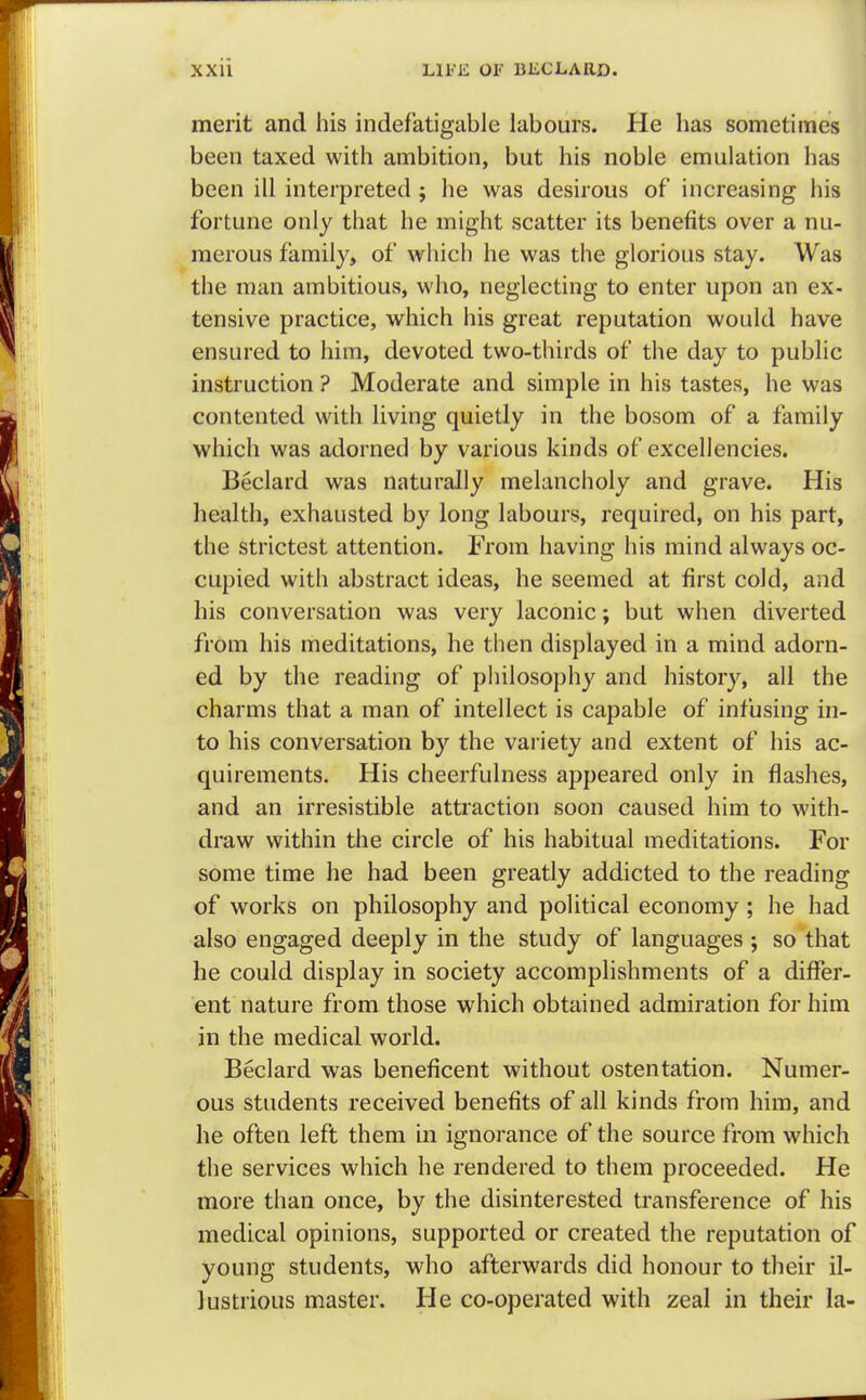 merit and his indefatigable labours. He has sometimes been taxed with ambition, but his noble emulation has been ill interpreted ; he was desirous of increasing his fortune only that he might scatter its benefits over a nu- merous family, of which he was the glorious stay. Was the man ambitious, who, neglecting to enter upon an ex- tensive practice, which his great reputation would have ensured to him, devoted two-thirds of the day to public instruction ? Moderate and simple in his tastes, he was contented with living quietly in the bosom of a family which was adorned by various kinds of excellencies. Beclard was naturally melancholy and grave. His health, exhausted by long labours, required, on his part, the strictest attention. From having his mind always oc- cupied with abstract ideas, he seemed at first cold, and his conversation was very laconic; but when diverted from his meditations, he then displayed in a mind adorn- ed by the reading of philosophy and history, all the charms that a man of intellect is capable of infusing in- to his conversation by the variety and extent of his ac- quirements. His cheerfulness appeared only in flashes, and an irresistible attraction soon caused him to with- draw within the circle of his habitual meditations. For some time he had been greatly addicted to the reading of works on philosophy and political economy ; he had also engaged deeply in the study of languages ; so that he could display in society accomplishments of a differ- ent nature from those which obtained admiration for him in the medical world. Beclard was beneficent without ostentation. Numer- ous students received benefits of all kinds from him, and he often left them in ignorance of the source from which the services which he rendered to them proceeded. He more than once, by the disinterested transference of his medical opinions, supported or created the reputation of young students, who afterwards did honour to their il- lustrious master. He co-operated with zeal in their la-