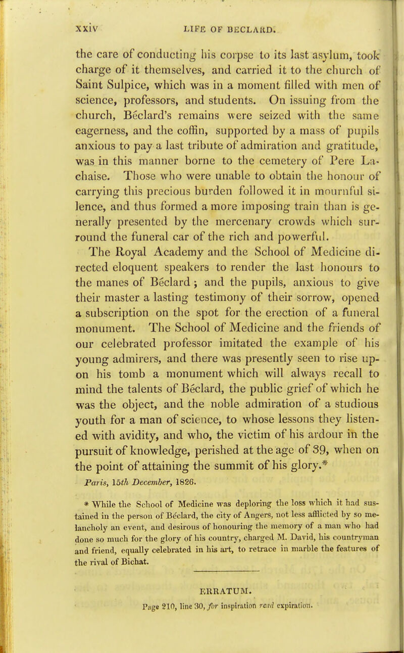 the care of conducting his corpse to its last asylum, took charge of it themselves, and carried it to the church of Saint Sulpice, which was in a moment filled with men of science, professors, and students. On issuing from the church, Beclard's remains were seized with the same eagerness, and the coffin, supported by a mass of pupils anxious to pay a last tribute of admiration and gratitude, was in this manner borne to the cemetery of Pere La- chaise. Those who were unable to obtain the honour of carrying this precious burden followed it in mournful si- lence, and thus formed a more imposing train than is ge- nerally presented by the mercenary crowds which sur- round the funeral car of the rich and powerful. The Royal Academy and the School of Medicine di- rected eloquent speakers to render the last honours to the manes of Beclard; and the pupils, anxious to give their master a lasting testimony of their sorrow, opened a subscription on the spot for the erection of a funeral monument. The School of Medicine and the friends of our celebrated professor imitated the example of his young admirers, and there was presently seen to rise up- on his tomb a monument which will always recall to mind the talents of Beclard, the public grief of which he was the object, and the noble admiration of a studious youth for a man of science, to whose lessons they listen- ed with avidity, and who, the victim of his ardour in the pursuit of knowledge, perished at the age of 39, when on the point of attaining the summit of his glory.* Paris, 15th December, 1826. * While the School of Medicine was deploring the loss which it had sus- tained in the person of Be'clard, the city of Angers, not less afflicted by so me- lancholy an event, and desirous of honouring the memory of a man who had done so much for the glory of his country, charged M. David, his countryman and friend, equally celebrated in his art, to retrace in marble the features of the rival of Bichat. ERRATUM. Page 210, line 30, for inspiration real expiration.