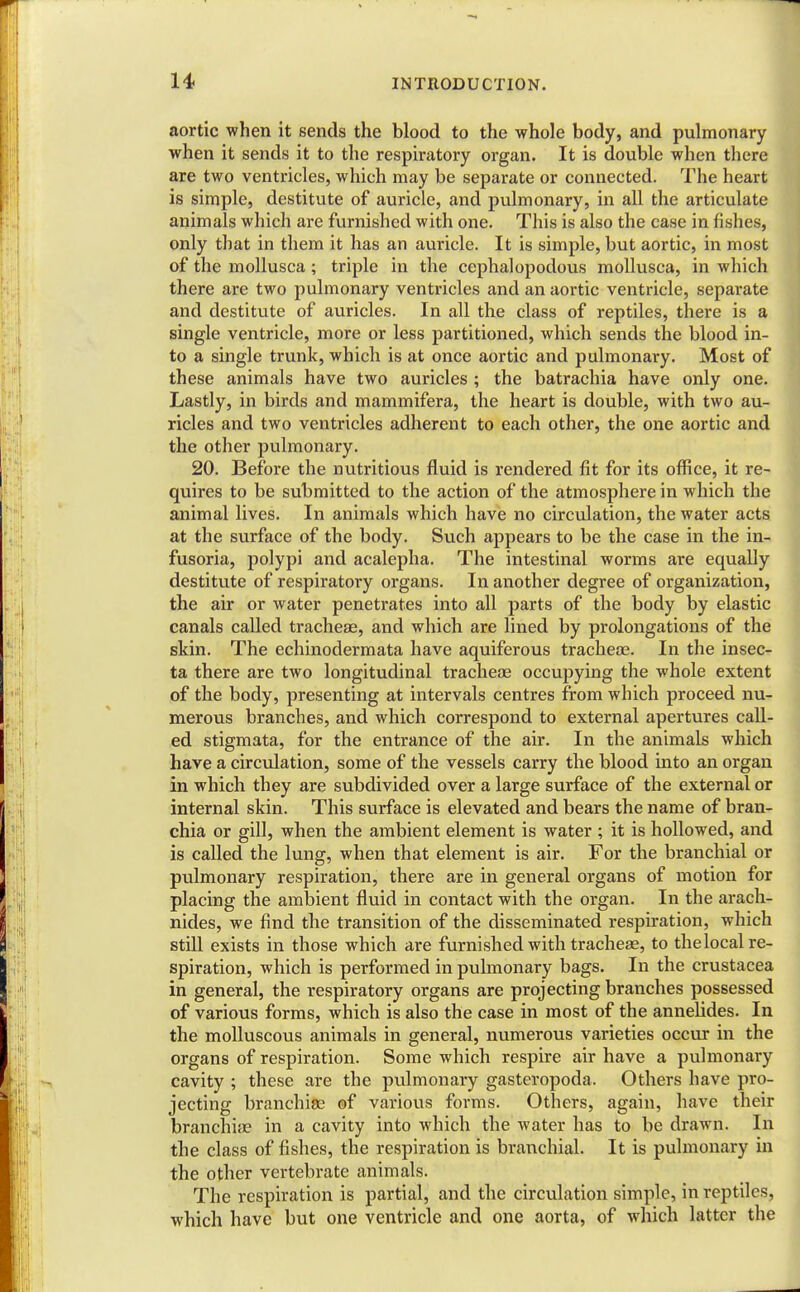 aortic when it sends the blood to the whole body, and pulmonary when it sends it to the respiratory organ. It is double when there are two ventricles, which may be separate or connected. The heart is simple, destitute of auricle, and pulmonary, in all the articulate animals which are furnished with one. This is also the case in fishes, only that in them it has an auricle. It is simple, but aortic, in most of the mollusca; triple in the cephalopodous mollusca, in which there are two pulmonary ventricles and an aortic ventricle, separate and destitute of auricles. In all the class of reptiles, there is a single ventricle, more or less partitioned, which sends the blood in- to a single trunk, which is at once aortic and pulmonary. Most of these animals have two auricles ; the batrachia have only one. Lastly, in birds and mammifera, the heart is double, with two au- ricles and two ventricles adherent to each other, the one aortic and the other pulmonary. 20. Before the nutritious fluid is rendered fit for its office, it re- quires to be submitted to the action of the atmosphere in which the animal lives. In animals which have no circulation, the water acts at the surface of the body. Such appears to be the case in the in- fusoria, polypi and acalepha. The intestinal worms are equally destitute of respiratory organs. In another degree of organization, the air or water penetrates into all parts of the body by elastic canals called tracheae, and which are lined by prolongations of the skin. The echinodermata have aquiferous tracheae. In the insec- ta there are two longitudinal tracheae occupying the whole extent of the body, presenting at intervals centres from which proceed nu- merous branches, and which correspond to external apertures call- ed stigmata, for the entrance of the air. In the animals which have a circulation, some of the vessels carry the blood into an organ in which they are subdivided over a large surface of the external or internal skin. This surface is elevated and bears the name of bran- chia or gill, when the ambient element is water ; it is hollowed, and is called the lung, when that element is air. For the branchial or pulmonary respiration, there are in general organs of motion for placing the ambient fluid in contact with the organ. In the arach- nides, we find the transition of the disseminated respiration, which still exists in those which are furnished with tracheae, to thelocal re- spiration, which is performed in pulmonary bags. In the Crustacea in general, the respiratory organs are projecting branches possessed of various forms, which is also the case in most of the annelides. In the molluscous animals in general, numerous varieties occur in the organs of respiration. Some which respire air have a pulmonary cavity ; these are the pulmonary gasteropoda. Others have pro- jecting branchiae of various forms. Others, again, have their branchiae in a cavity into which the water has to be drawn. In the class of fishes, the respiration is braiichial. It is pulmonary in the other vertebrate animals. The respiration is partial, and the circulation simple, in reptiles, which have but one ventricle and one aorta, of which latter the