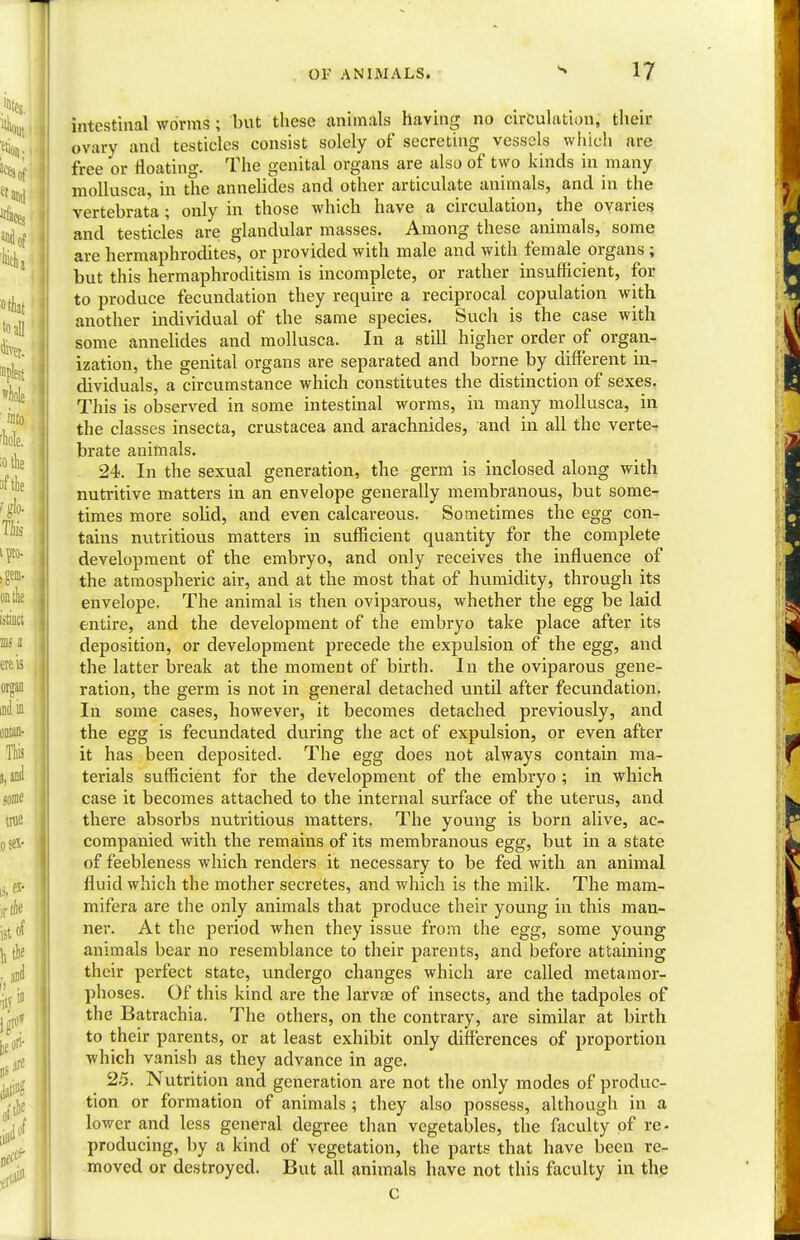 intestinal worms; but these animals having no circulation, their ovary and testicles consist solely of secreting vessels which are free or floating. The genital organs are also of two kinds in many mollusca, in the annelides and other articulate animals, and in the vertebrata; only in those which have a circulation, the ovaries and testicles are glandular masses. Among these animals, some are hermaphrodites, or provided with male and with female organs; but this hermaphroditism is incomplete, or rather insufficient, for to produce fecundation they require a reciprocal copulation with another individual of the same species. Such is the case with some annelides and mollusca. In a still higher order of organ- ization, the genital organs are separated and borne by different in- dividuals, a circumstance which constitutes the distinction of sexes. This is observed in some intestinal worms, in many mollusca, in the classes insecta, Crustacea and arachnides, and in all the vertex brate animals. 24. In the sexual generation, the germ is inclosed along with nutritive matters in an envelope generally membranous, but some- times more solid, and even calcareous. Sometimes the egg con- tains nutritious matters in sufficient quantity for the complete development of the embryo, and only receives the influence of the atmospheric air, and at the most that of humidity, through its envelope. The animal is then oviparous, whether the egg be laid entire, and the development of the embryo take place after its deposition, or development precede the expulsion of the egg, and the latter break at the moment of birth. In the oviparous gene- ration, the germ is not in general detached until after fecundation. In some cases, however, it becomes detached previously, and the egg is fecundated during the act of expulsion, or even after it has been deposited. The egg does not always contain ma- terials sufficient for the development of the embryo ; in which case it becomes attached to the internal surface of the uterus, and there absorbs nutritious matters. The young is born alive, ac- companied with the remains of its membranous egg, but in a state of feebleness which renders it necessary to be fed with an animal fluid which the mother secretes, and which is the milk. The mam- mifera are the only animals that produce their young in this man- ner. At the period when they issue from the egg, some young animals bear no resemblance to their parents, and before attaining their perfect state, undergo changes which are called metamor- phoses. Of this kind are the larvae of insects, and the tadpoles of the Batrachia. The others, on the contrary, are similar at birth to their parents, or at least exhibit only differences of proportion which vanish as they advance in age. 25. Nutrition and generation are not the only modes of produc- tion or formation of animals ; they also possess, although in a lower and less general degree than vegetables, the faculty of re- producing, by a kind of vegetation, the parts that have been re- moved or destroyed. But all animals have not this faculty in the