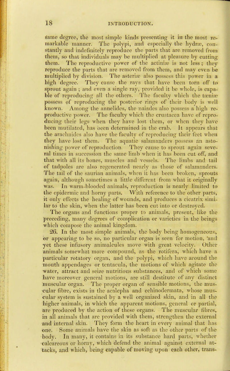 dame degree, the most simple kinds presenting it in the most re- markable manner. The polypi, and especially the hydne, ((in- stantly .and indefinitely reproduce the parts that are removed from them, so that individuals may be multiplied at pleasure by cutting them. The reproductive power of the actinia; is not less ; they reproduce the parts that are removed from them, and may e ven be multiplied by division. The astcria? also possess this power in a high degree. They cause the rays that have been torn off to sprout again ; and even a single ray, provided it be whole, is capa- ble of reproducing all the others. The faculty which the taenia? possess of reproducing the posterior rings of their body is well known. Among the annelides, the naiades also possess a high re- productive power. The faculty which the Crustacea have of repro- ducing their legs when they have lost them, or when they have been mutilated, has been determined in the crab. It appears that the arachnides also have the faculty of reproducing their feet when they have lost them. The aquatic salamanders possess an asto- nishing power of reproduction. They cause to sprout again seve- ral times in succession the same limb when it has been cut off, and that with all its bones, muscles and vessels. The limbs and tail of tadpoles are also regenerated nearly as those of salamanders. The tail of the saurian animals, when it has been broken, sprouts again, although sometimes a little different from what it originally was. In warm-blooded animals, reproduction is nearly limited to the epidermic and horny parts. With reference to the other parts, it only effects the healing of wounds, and produces a cicatrix simi- lar to the skin, when the latter has been cut into or destroyed. The organs and functions proper to animals, present, like the pi'eceding, many degrees of- complication or varieties in the beings which compose the animal kingdom. 26. In the most simple animals, the body being homogeneous, or appearing to be so, no particular organ is seen for motion, 'and yet these infusory animalcules move with great velocity. Other animals somewhat more compound, as the rotifcra, which have a particular rotatory organ, and the polypi, which have around the mouth appendages or tentacula, the motions of which agitate the water, attract and seize nutritious substances, and of which some have moreover general motions, are still destitute of any distinct muscular organ. The proper organ of sensible motions, the mus- cular fibre, exists in the acalepha and echinodermata, whose mus- cular system is sustained by a well organized skin, and in all the higher animals, in which the apparent motions, general or partial, arc produced by the action of these organs. The muscular fibres, in all animals that are provided with them, strengthen the external and internal skin. They form the heart in every animal that has one. Some animals have the skin as soft as the other parts of the body. In many, it contains in its substance hard parts, whether calcareous or horny, which defend the animal against external at- tacks, and which, being capable of moving upon each other, trans-