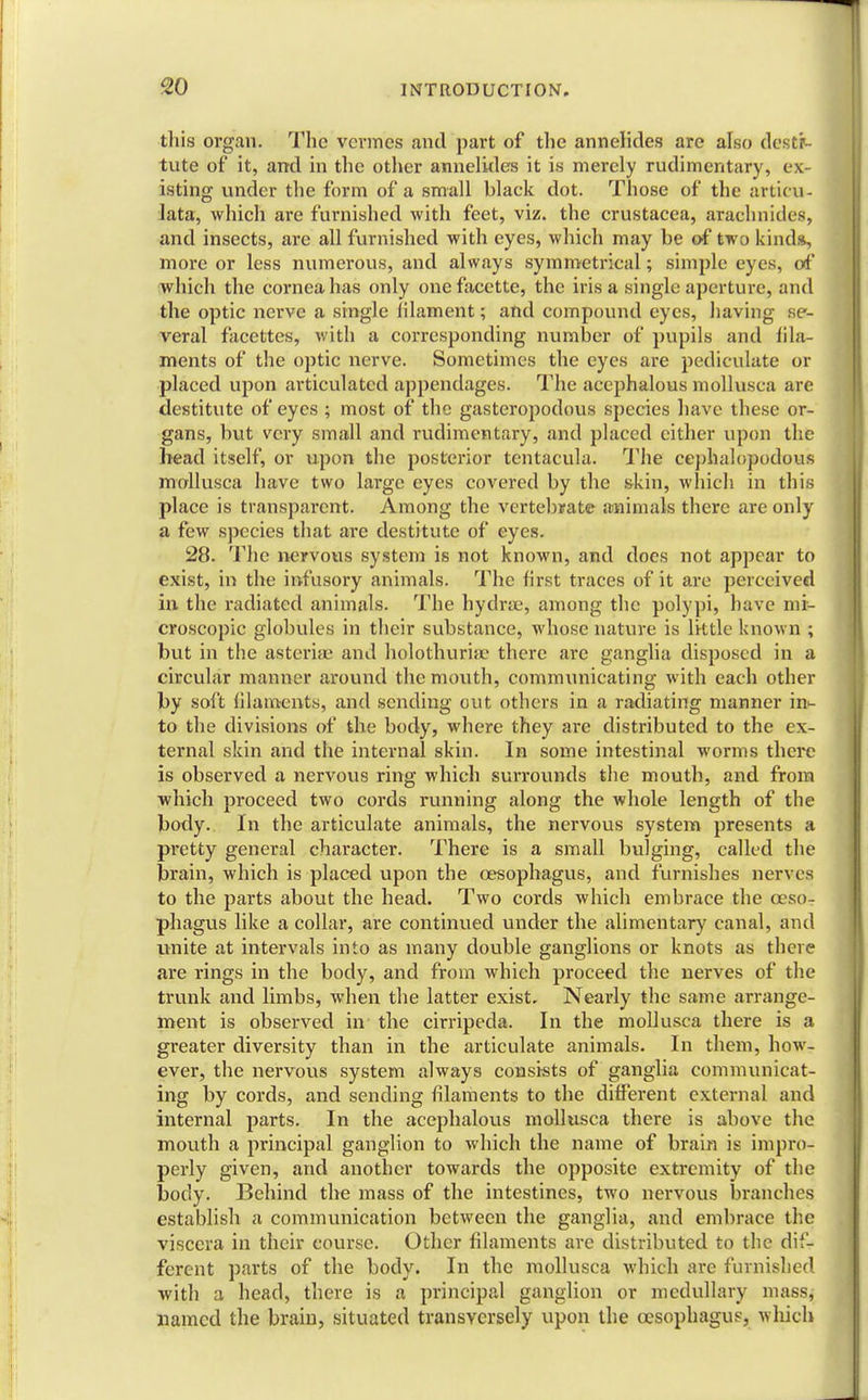 this organ. The vermes and part of the annelides are also desti- tute of it, and in the other annelides it is merely rudimentary, ex- isting under the form of a small black dot. Those of the articu- late, which are furnished with feet, viz. the Crustacea, arachnitles, and insects, are all furnished with eyes, which may be of two kinds, more or less numerous, and always symmetrical; simple eyes, of which the cornea has only one facette, the iris a single aperture, and the optic nerve a single filament; and compound eyes, having se- veral facettes, with a corresponding number of pupils and fila- ments of the optic nerve. Sometimes the eyes are pediculate or placed upon articulated appendages. The acephalous mollusca are destitute of eyes ; most of the gasteropodous species have these or- gans, but very small and rudimentary, and placed cither upon the head itself, or upon the posterior tcntacula. The cephalopodous mollusca have two large eyes covered by the skin, which in this place is transparent. Among the vertebrate animals there are only a few species that are destitute of eyes. 28. The nervous system is not known, and does not appear to exist, in the infusory animals. The first traces of it are perceived in the radiated animals. The hydrae, among the polypi, have mi- croscopic globules in their substance, whose nature is little known ; but in the asteriae and holothurhe there are ganglia disposed in a circular manner around the mouth, communicating with each other by soft filaments, and sending out others in a radiating manner in^ to the divisions of the body, where they are distributed to the ex- ternal skin and the internal skin. In some intestinal worms there is observed a nervous ring which surrounds the mouth, and from which proceed two cords running along the whole length of the body. In the articulate animals, the nervous system presents a pretty general character. There is a small bulging, called the brain, which is placed upon the oesophagus, and furnishes nerves to the parts about the head. Two cords which embrace the oeso- phagus like a collar, are continued under the alimentary canal, and unite at intervals into as many double ganglions or knots as there are rings in the body, and from which proceed the nerves of the trunk and limbs, when the latter exist. Nearly the same arrange- ment is observed in the cirripeda. In the mollusca there is a greater diversity than in the articulate animals. In them, how- ever, the nervous system always consists of ganglia communicat- ing by cords, and sending filaments to the different external and internal parts. In the acephalous mollusca there is above the mouth a principal ganglion to which the name of brain is impro- perly given, and another towards the opposite extremity of the body. Behind the mass of the intestines, two nervous branches establish a communication between the ganglia, and embrace the viscera in their course. Other filaments are distributed to the dif- ferent parts of the body. In the mollusca which are furnished with a head, there is a principal ganglion or medullary mass, named the brain, situated transversely upon the oesophagus, which