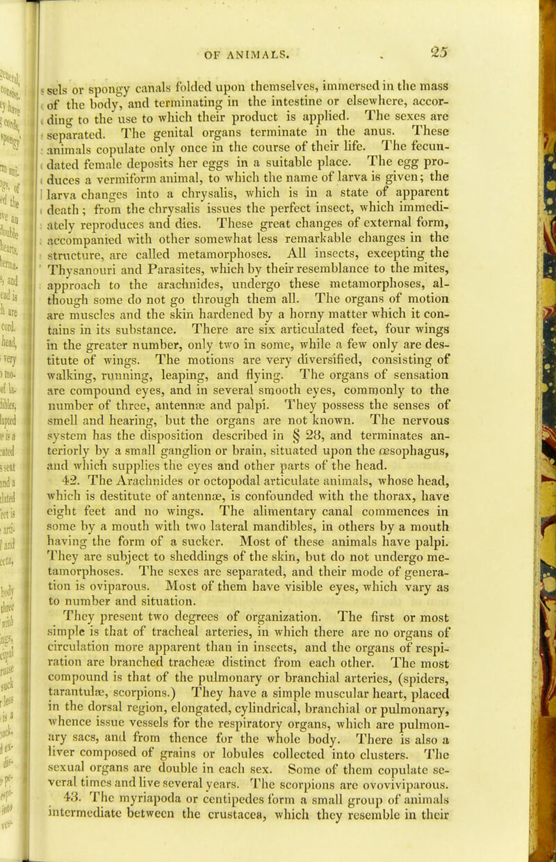 sels or spongy canals folded upon themselves, immersed in the mass of the body, and terminating in the intestine or elsewhere, accor- ding to the use to which their product is applied. The sexes are separated. The genital organs terminate in the anus. These animals copulate only once in the course of their life. The fecun- dated female deposits her eggs in a suitable place. The egg pro- ; duces a vermiform animal, to which the name of larva is given; the I larva changes into a chrysalis, which is in a state of apparent i death; from the chrysalis issues the perfect insect, which immedi- ately reproduces and dies. These great changes of external form, accompanied with other somewhat less remarkable changes in the structure, are called metamorphoses. All insects, excepting the Thysanouri and Parasites, which by their resemblance to the mites, approach to the arachnides, undergo these metamorphoses, al- though some do not go through them all. The organs of motion are muscles and the skin hardened by a horny matter which it con- tains in its substance. There are six articulated feet, four wings in the greater number, only two in some, while a few only are des- titute of wings. The motions are very diversified, consisting of walking, running, leaping, and flying. The organs of sensation are compound eyes, and in several smooth eyes, commonly to the number of three, antennae and palpi. They possess the senses of smell and hearing, but the organs are not known. The nervous system has the disposition described in § 28, and terminates an- teriorly by a small ganglion or brain, situated upon the oesophagus, and which supplies the eyes and other parts of the head. •42. The Arachnides or octopodal articulate animals, whose head, which is destitute of antenna?, is confounded with the thorax, have eight feet and no wings. The alimentary canal commences in some by a mouth with two lateral mandibles, in others by a mouth having the form of a sucker. Most of these animals have palpi. They are subject to sheddings of the skin, but do not undergo me- tamorphoses. The sexes are separated, and their mode of genera- tion is oviparoiis. Most of them have visible eyes, which vary as to number and situation. They present two degrees of organization. The first or most simple is that of tracheal arteries, in which there are no organs of circulation more apparent than in insects, and the organs of respi- ration are branched tracheae distinct from each other. The most compound is that of the pulmonary or branchial arteries, (spiders, tarantula?, scorpions.) They have a simple muscular heart, placed in the dorsal region, elongated, cylindrical, branchial or pulmonary, whence issue vessels for the respiratory organs, which are pulmon- ary sacs, and from thence for the whole body. There is also a liver composed of grains or lobules collected into clusters. The sexual organs are double in each sex. Some of them copulate se- veral times and live several years. The scorpions arc ovoviviparous. 43. The myriapoda or centipedes form a small group of animals intermediate between the Crustacea, which they resemble in their